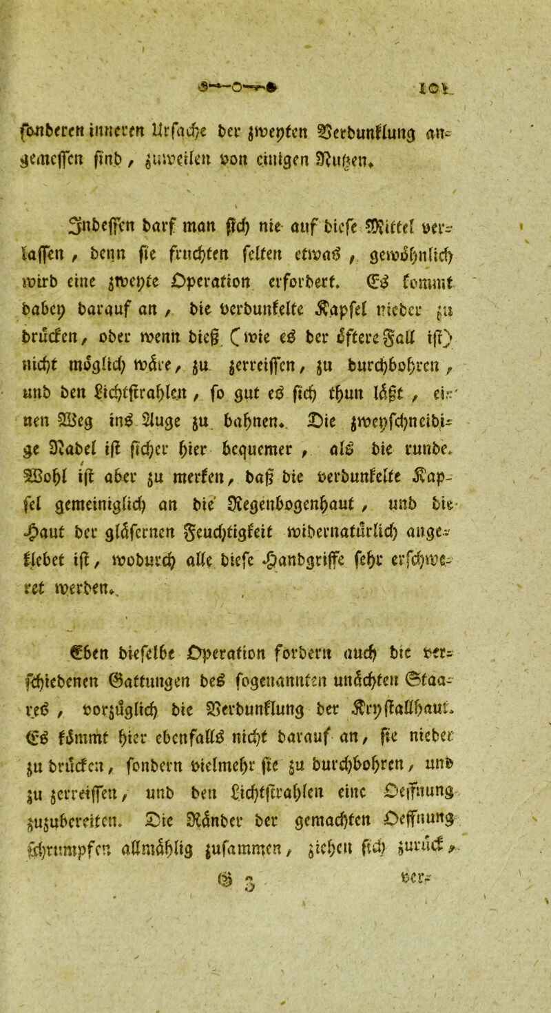 io\. f&nberen Inneren Urfad)e bet* jmcptcn §$etbunflung an- gemcffcn ftnb, ^uivetlen Pott einigen SRugen» Snbcjfim barf man ßd) nie auf biefe Mittel oer- taffen , benn fie fruchten feiten etwatf gevt?i5f>n(icf> wirb eine $wet;te Operation erforbert. (££ fommt habet? barauf an , bie bcrbunfelte Zapfet tricbcr 511 bruefen, ober wenn bieg O^ie ber öftere galt ifr) fließt mogltd? wäre, $u $erreijfen, $u burcpbofjren , «nb ben £id?tfira()le/t, fo gut t$ ficf? tf>un l<$gt , tvr nen 5E5eg in£ 2luge ju bahnen* Oie $wepfd?neibU ge Dvabel iß ßdjcv hier bequemer , al£ bie runbe* f $Bof)l iß aber £it merfen, baß bie perbunfelte Tüp- fel gemeiniglid? an bie Ütegenbogen&autunb bie Jpaut ber gläfernen geudßigfeit wibernaturlid) aitge*. flebet iß, moburd? alle btefe ^anbgriffe erfd)we- nt werben^ (Eben biefelbe Operation forbern and? bie Per- febiebenen 0attungen be£ fogenannten unkten 6taa- reö , por$uglid) bie SBerbunflung ber Ärpßallfraut. <E$ fiSmmt f)ter ebenfalls nic^t barauf an, ße nietet: in brtlcfen, fonbern Pielmeßr fte $u burd)bof>rcn, unb $u 5erreiffett, unb ben £id)tßraf)lcn eine Oeßnung $u$uberdtcn. Oie DftSnber ber gemachten Oeffnung frfyrumpfcn allmäfßig jufammen, sieben ßd> luuid ?