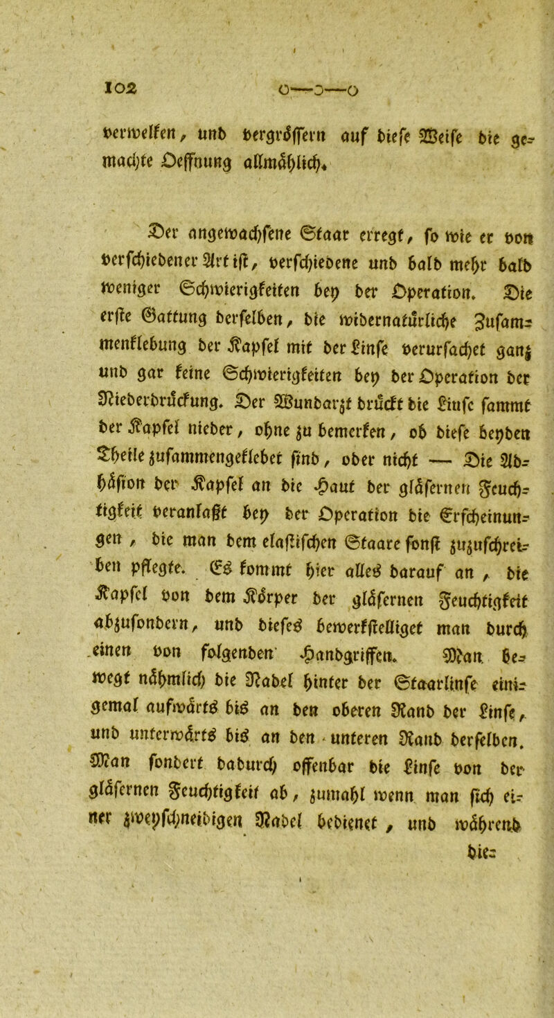 berwelfen, unb bergrdflTern auf biefe Seife bie ge-- macpte Oeffoung allmdplicp* &*t‘ angewadjfene ©faat erregt, fo wie ec t>ott berfcpiebener 2(rt ift, t>erfd?iebene unb halb mepr halb Weniger ©cpwierigfeiten bep bei* Operation. Oie erffe ®attung berfelben, bie wibernatilrlicpe Jufam:: menftebung bei* Zapfet mit ber £infe Derurfacpet ganj unb gar feine ©cpwierigfeiten bep ber Operation bec SRieberbrucfung. Oer Sunbat# bnlcft bie £iufc fammt ber Zapfet nieber, opne $u bemerfen, ob biefe bepbett *Wle sufammengeftebet fmb, ober nicpt — Oie 21b-- ^4fiott bei* Zapfet an bie £aut ber gfäfernen gcucpr tigfeif beranla§f bep ber Operation bie Crfcpeinun- gen , bie man bem elaflifcpen ©taare fonft $u$ufcpretr ben pflegte. (£$ fomrnt pier am barauf an , bie ^tapfcl pon bem Körper ber gtdfernen geucpttgfeit abjufonbern, tmb biefetf bewerfftelliget man burcp einen Pon fatgenben ^anbgriffen. $ban m wegt ndpmtid) bie 3^abel pintec ber ©faarlinfe einir gemaf aufw<frt$ bi$ an ben oberen ütanb ber £infe, unb unferwdrfg bi$ an ben - unteren Sttanb berfelben. 50?an fonbert baburd) offenbar bie £infe bon ber glafernen Seucptigfeif ab, $umapl wenn man fiep ei-- nei $wepfd;neibigen SRabel bebienet, unb wdprenb biec