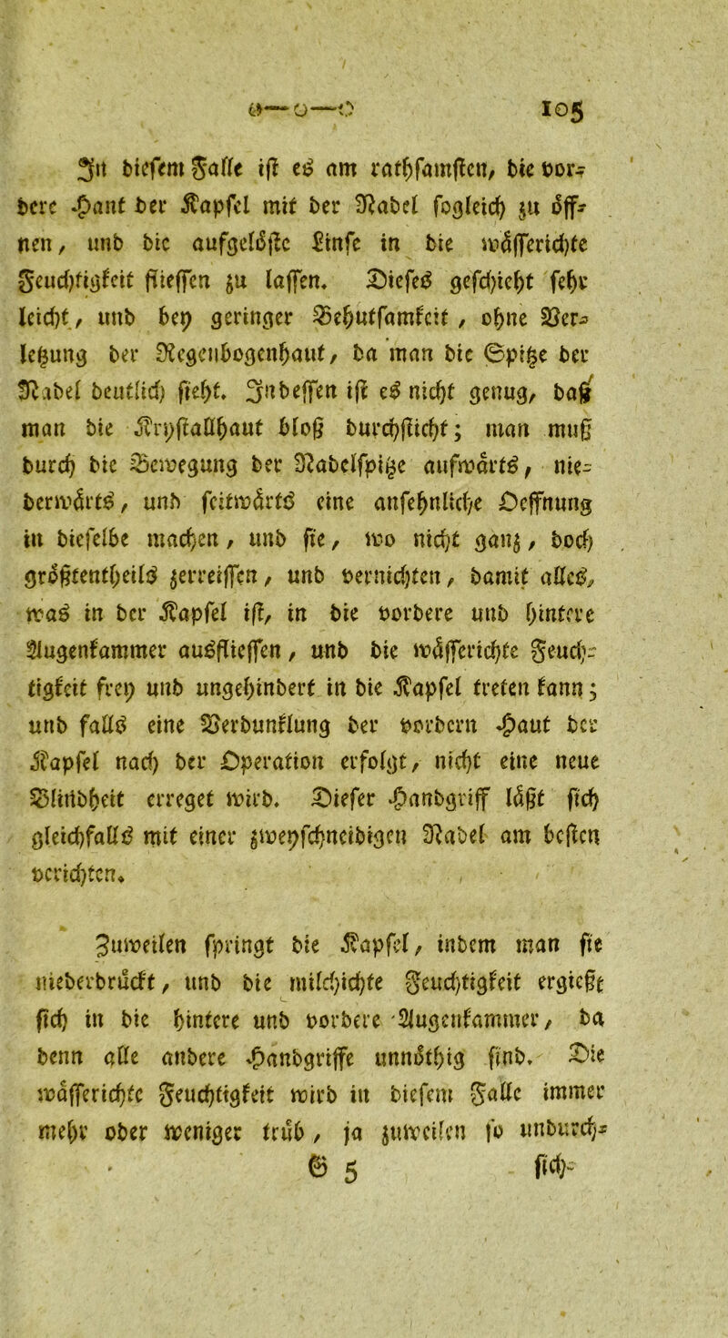 3« tiefem $afle iß es? am ratljfamßctt, btebor.? bere *£>ant ber Zapfet mit ber 3Rabel fogleid) $u off- nen , mib bie aufgelsSßc $tnfe in bie mäßmdße geudßigl'eit füeffcn $u laffem £)icfeS gcfd>ief>t fe()t leid)t., tmb 6ep geringer SBeljutfamfcit, ohne SSer^ letjung bei* 02egenl>ogenljaut/ ba man bie 0pt§e bei* Iftabef beutücf) ftef>f. 3nbejfen iß eS nid)t genug, bafj man bie j?n;ßaEf)aut bloß burd)ßtd)t; man muß burd? bie 25cmegung bet* D^abclfpigc aufwärts, nie- bermärtS, unb fcitwärtS eine anfefjnlid/e Dcjfnung in biefelbe machen, unb fte, ivo nidjt gan$, bod) größtenteils $erreiflcn, unb termdjten, bamit aEcS, waS in ber $apfel iß, in bie borbere unb ()intcvc Slugenfammer auSßieflen, unb bie mäffer id)te S*ud)~ tigfeit frei; unb ungelßnbert in bie $apfel treten tann; unb falls eine SBerbunflung ber borbern Spant ber $apfel nad) ber Operation erfolgt, nid}t eine neue £>littb()eit erreget wirb, tiefer ßanbgvijf läßt fit gletd)faES mit einer ^repfd?neibigcu SRabel am beßen t>crid)ten* 3ut\?etlen fpringt bie $apfef, inbem man fte meberbrueft, unb bie mild)id)te §eud)tigfeit ergießt ftd) dt bie hintere unb oorbere 'Slugeufammer, ba benn aEe anbere Jpattbgrijfe unnStl)ig fi'nb. £>ie wajferidßc geurfjttgfeit wirb in tiefem gaEc immer mehr ober weniger trüb, ja jttweifen fo unburd}* 0 5