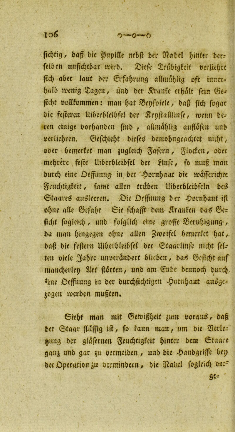 ßdgtg, bag bic pttpittc ncbfl bei* Stfabel hinter bet? felben unßcbtbar wirb. £>iefe £n!6tgtcif berlteljrt fid) aber (aut bet* €rfabrung admdbftg oft inner- halb wenig £agcn, unb bei* Äraitfe erbdlt fein 0e- fid)t oodfommen: man bat 25epfpiele, bag fid) fogat bie fegeren tliberbleibfel bei* $n;gadünfe, trenn be- reu einige borbanben gnb , alimäblig außdfen unb Derliebren. ©efchiebt biefe$ bemobngeachtet ritd)t, coer bemerket man zugleich gafern f glccten, ober mehrere fege iltberbleibfel ber IHnfc, fo nmg man bureb eine Deffnung in ber Hornhaut bie wdßerichre geudßigfeit, famt aden trilben Hiberbleibfeln be£ 0taare$ au£leeren. £>ie Deffmmg ber Hornhaut iß ohne ade ©efabr 0ie febafft bem Traufen ba£ 0e= fid)t fogleid), unb folglid) eine große Beruhigung-, ba man hingegen ohne aßen Swerfel bemerfet bat, bag bie fegern tliberbleibfel bei* ©taarlinfe nicht fel- ten Diele 3abre unoerdnbert blieben, ba£ 0egd)t auf mancherlei Slrt gdrten, unb am €nbe bennori) burdj *ine Oeffnung in ber burdßtdgigcrt Hornhaut au£ge- $ogen werben mugtetn 0itbf man mit ©ewigbeif boraug, bag ber 0taar gdjftg iß, fo taun man, um bie SSerle- frung ber glafernen geudßigteit bitter bem 0taare ganj unb gar $u benuciben, unb bie ^anbgriffe bep ber Operation $u bermmbem, bic 3iabel foglelch b^‘ 8C-