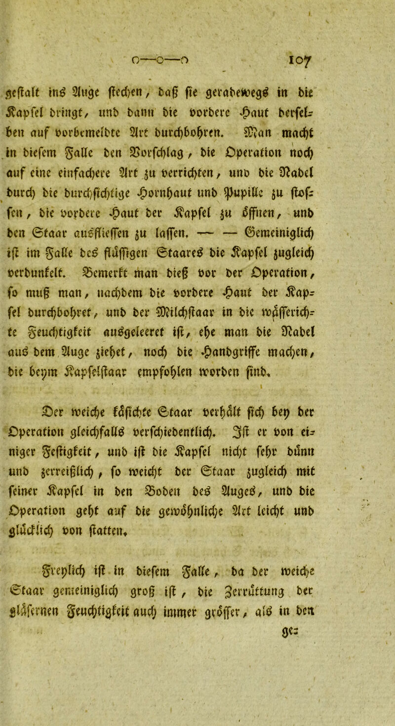 gegalt ins 5luge (?cd>en, baß fte gerabefc>eg$ in bie $apfel bringt, «nb bann bte Horbere £aut berfek ben auf Horbentelbte 2Jrt bnrchbofjren. 2D?an macht in biefem Salle ben 2Sorfchlag, bte Operation nod) auf eine einfachere 9lrf $« Herrichten, «ttö bie Ü^abet burd) bie bnrehgeßtige Hornhaut unb $))upiße $u gnf: fett, bie Horbere Jpant ber Zapfet $« Offnen, «nb ben ©taar au^fTieffen $« (affen, — — ©emeiniglid) iß im gaße be£ griffigen ©faareS bie Zapfet jngleid) berbunfelt 2xmertt man bieg Hör ber Operation, ... ~ 1 fo m«ß man, nachbem bie Horbere $aut ber $apr fei burchbohref, «nb ber SOWchgaar in bic mpffertd)- te geuchtigleit awtfgeleeret tft, ehe man bie Sftabet am? bent 2luge $iehet, noch bie .jpanbgriffe machen, bie bepm ivapfelßaar empfohlen worben ftnb. £)er weiche fcügchte ©taar Herh&t geh bep ber Operation g(eid)faß$ Herfdßebentlid). 3g er Hon ei- niger geßigf'eit, «nb ig bie $apfel nidjt fehr buntt «nb $erreig(ich , fo weicht ber ©taar zugleich mit feiner $apfel in ben 25oben be£ Slugetf, «nb bie Operation geht auf bie gewöhnliche 2Jrt (eicht mb gludlich Hon gatten» greplich ig in biefem gaße, ba ber weiche ©taar gemeiniglich groß ig , bie Jerruttung ber gläferne« genchtiglcit a«d; immer gvojfer, al$ in bett ge=