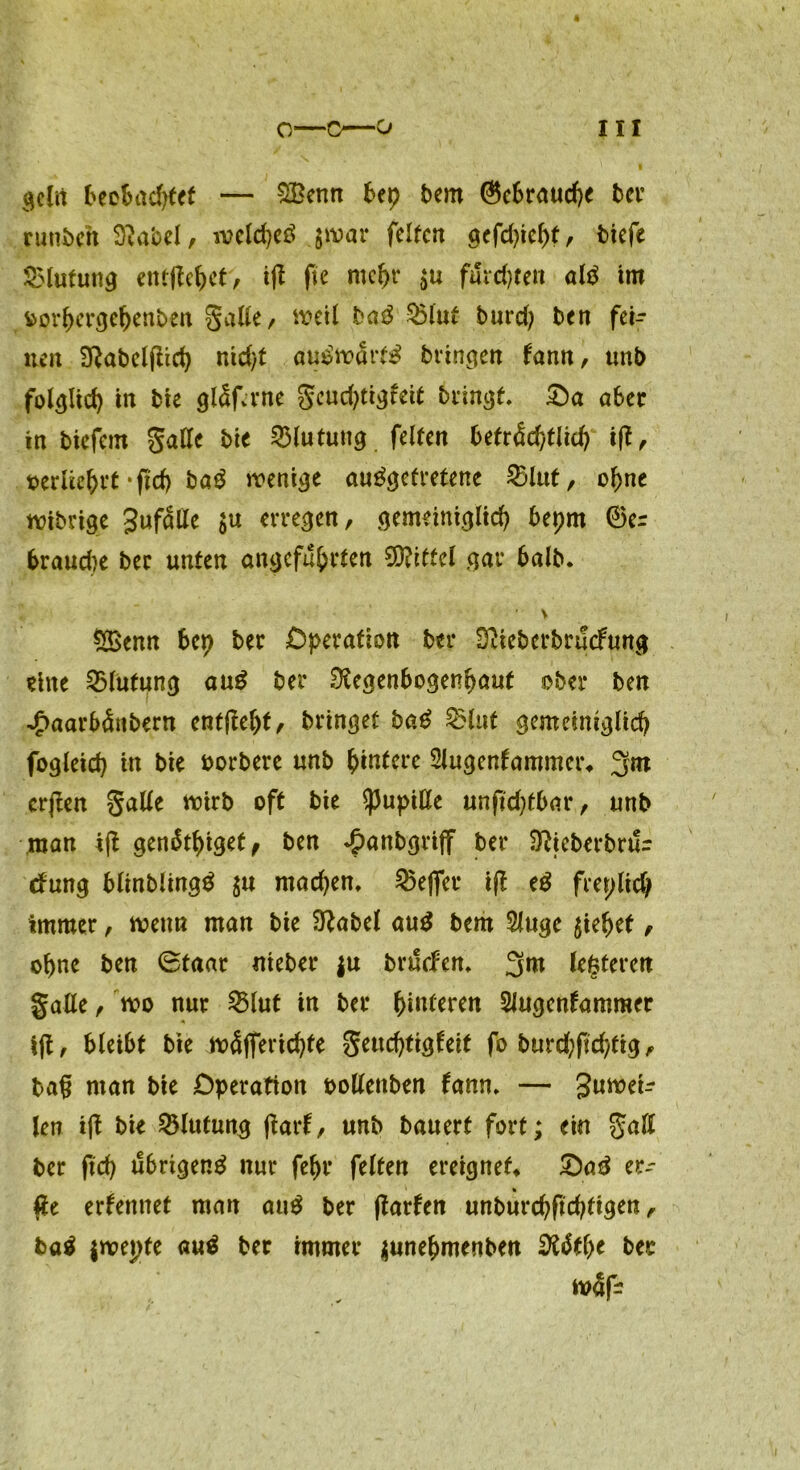 qeln beobachtet — £Benn bep bem ©cbraucpe ber runbeh Rabel, ivcldjeö $war feiten 9efd>ieht, tiefe SMufung entfielet, ift fte mehr $u fiSrcpten alä im fcorpergepenben Saite r weil ba$ §5lut burd) ben fei- nen Rabelfiicp nid)t au£wdrt£ bringen tann, unb folglich in bie gldfame Scucptigfeit bringt. £>a aber in biefem galle bie Blutung feiten beträchtlich ift ^ oerlieprt *fid) baß wenige ausgetretene 23lut, opne wibrige gufdlle $u erregen, gemeiniglich bepm ®e= braud)e ber unten angeführten Mittel gar 6alb* V $£enn bep ber Operation ber RieberbrucFung eine Blutung aus ber Regenbogenhaut ober ben ■^aarbdnbern ent(tept, bringet baß 2Hut gemeiniglich fogleicp in bie oorbere unb pinterc Slugcnfammer* 3m crjlen Salle wirb oft bie Pupille unfid)tbar, unb man ijt gendtpiget, ben ^anbgriff ber Rteberbrur rfung blinblingS $u madjen, $5ejfer i(l eS freilich immer, wenn man bie Rabel auS bem Sluge ziehet, ohne ben 6taar nieber ju brdclen. 3^ lederen Salle, wo nur 23lut in ber heitren SJugcnfammer i|t, bleibt bie wdjfericpte Swchti^eit fo burd;fid)fig, ba§ man bie Operation oollenben fann. — guwei- len ift bie Blutung ftarf, unb bauert fort; ein S<*ß ber fiep übrigens nur fehl* feiten ereignet* SaS er- #e ernennet man auS ber ftarfen unburcpftdjfigen, baß $wepte auS ber immer junepmenben RStpe ber w4f-