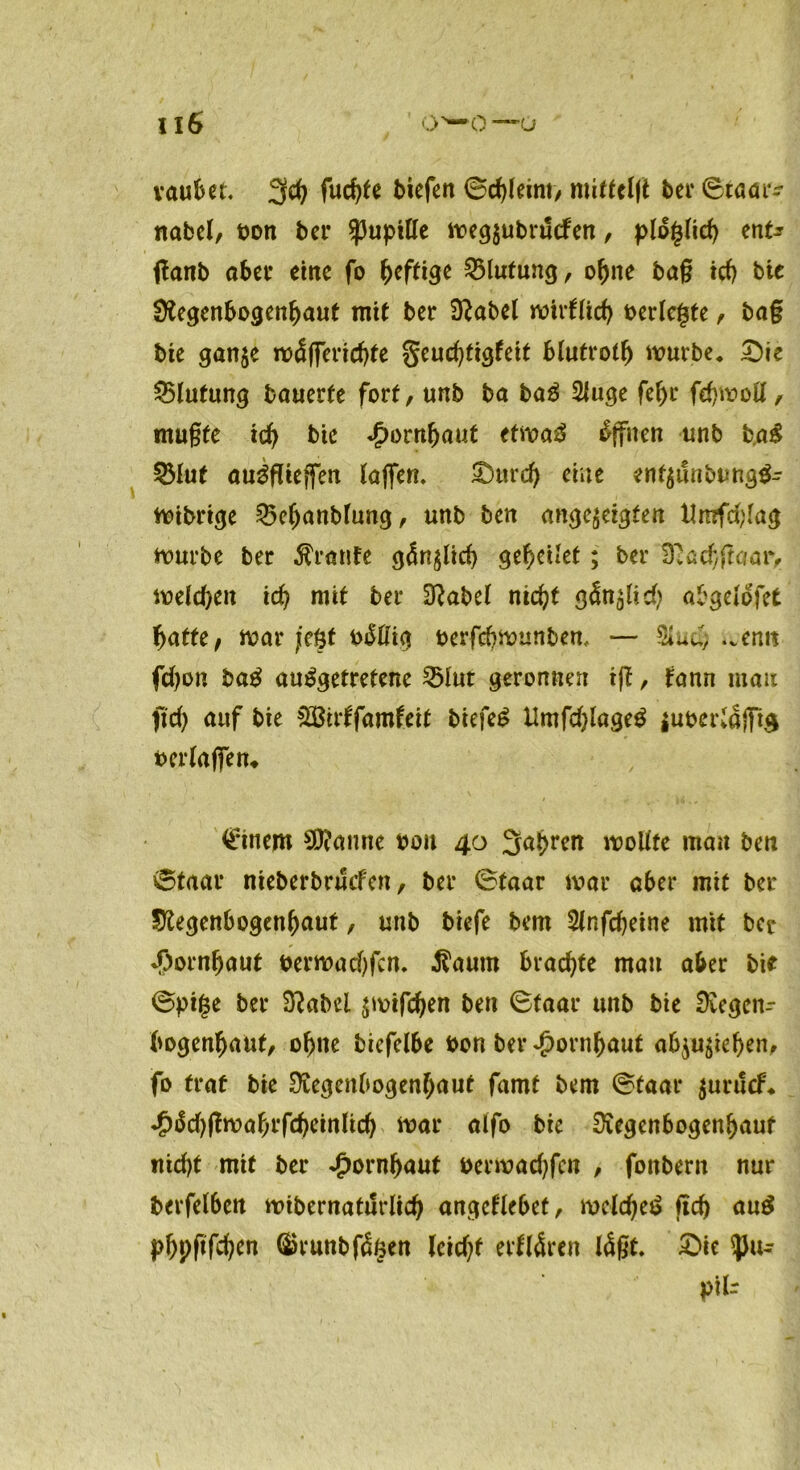 vaubet. 3ch fud)te biefett ©erlernt/ mittclft ber0taar^ nabel, t)on ber Spupitte megjubrucfen, plogtich ent? fianb aber eilte fo heftige Blutung, ohne bag ich bic Regenbogenhaut mit ber Rabel mirtfich berichte , ba§ bie gan$e mdflerichte §eud)figfeit blutroth mürbe, £)ie Blutung bouerfe fort, unb ba baS 2fuge feljr fehmoU, mugte ich bic Jpornfjaut etmaS Offnen unb b,a£ 53Iut auSflieffen taffen. £)urd) eine enf$t!nbung$- mibrige 23efjanbfung, unb ben ange$eigten Umfdffag mürbe ber Traufe gänzlich geleitet; ber Rachffaary melden id? mit ber Rabet nicht gän^lid? abgetofet batte, mar jeüt biSßig oerfehmunben, — .venit fd)on baS ausgetretene 25tut geronnen ifi, fann mau fid) auf bie &Birtfamfeit biefeS tlmfdffageS juocriafft$ bertaffen* Cinem Spanne oou 40 3^br^n moltfe man ben 0taar nieberbruefen, ber 0taar mar aber mit ber Regenbogenhaut, unb biefe bem 2tnfd)eine mit ber Hornhaut bermadffen. $aum brachte man aber bie 0pi|e ber Rabel $mifchen ben (Btaar unb bie Regetir bogenhaut, ohne biefelbe bon ber Hornhaut ab^iehen, fo traf bie Regenbogenhaut famt bem 0taar $urucf, £Sd)flwaf)Vfd)cmttd) mar aifo bie Regenbogenhaut nicht mit ber Hornhaut bermadffen , fonbern nur berfetben «übernatürlich angettebef, meldjeS geh auS phpgghtn ®runbf<$§en leidet elitären lägt. £>ie $u- pik