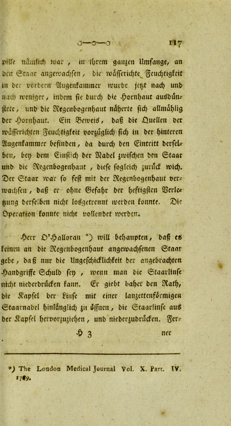 piße nämlich war , in ihrem gaujett Umfange, an öcu ©taar angewadsfen, bte wSflmchte. Seuchttgfett tu ber oorbern Slugenfammer würbe je§t nach unb nad) weniger, inbem fie burd) Me Hornhaut auSbun- ftete, unb bte Regenbogenhaut näherte jidj aßmähltg ber Hornhaut (Ein 35ewet£, baß bte Oueßen ber wallendsten Seud)ttgfcit por^ugltch ftd) tu ber hinteren Stugenfammer beftnben, ba burd) ben Eintritt berfel- bcn, bet) bent (Einftid) ber Rabel $wtfd)en ben ©taar unb bie Regenbogenhaut , biefe fogleid) gurucE wich* * 2)et ©faar war fo feß mit ber Regenbogenhaut ber- wadsfett, baß er ohne 0efahr ber heftigßen SSerle* |ttng berfelbcu nicht lo^getrennt werben konnte. £)te Operation fonnte nicht noßenbet werben* £err OMpaßoratt +) wiß behaupten, bag e£ feinen an bte Regenbogenhaut angewachfenen ©taar gebe, baß nur bie Ungefd)i<f lidsfeit ber angebrachten 4>anbgrtße ©chutb fcp , wenn man bie ©taarlinfe nicht nieberbrtlcfen faitn. (Er gtebt bähet ben Ratfv bte Zapfet ber £tnfe mit einer lan$ettenfärmigett ©taarnabel hinlänglich |« Offnen, bte ©taarlinfe au$ ber Zapfet hevoor^tehen, unb meberjubruefen, Ser- 4? 3 ner *) The London Medical Journal Vol. X. Part. IV, *7f ?♦