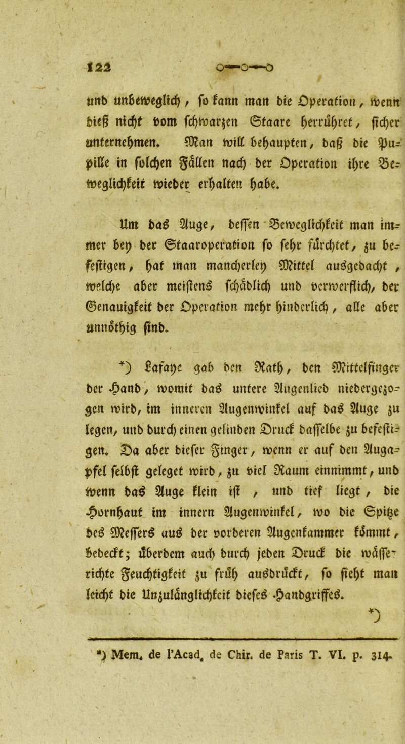 ttnb unbetoegltd) , fo fann matt bie Operation, wenn bieg nidjf bom fd)War$en ©taare fcerrufjret, ftcger unternehmen. 9$an wiß behaupten, ba§ bie <pur piße iit folgen gäßen nad> ber Operation if)re 35er m$\d)U\i lieber erhalten ^abe* Um bag 2iuge, befien 35eweg(id)teit man iiu^ mer bet) ber ©taaroperation fo fef>r furchtet, $u be-* feigen, fyat man mandjerfep 9D?itte( an^ebad;t , weldje aber meiflen^ fd)<5blid) unb bcrwerflid), ber ©enauigfeit ber Operation mefjr (jinberlid), äße aber unnötig ftnb. *) £afat;e gab ben 9?at(j, ben SQtittelfinger ber Jpanb, womit ba£ untere 51ugenlieb nieberge$or gen wirb, im inneren Slugenwinfcl auf ba$ 2tuge $u legen, unb burd) einen gelinben Srucf baffelbe $u befeftt- gen* Sa aber biefer ginger, wenn er auf ben Sluga^ $>fel feibfl geleget wirb, $u biel Diaurn einnimmt, unb toenn ba$ 2tuge flein tfl , unb tief liegt , bie •£ornf)aut im innern Siugenwiitfel, wo bie ©pige be3 50?efTerö uu£ ber »erberen 5lugcnfammer firnmt, bebeeft; tlberbcm aud) burd) j’eben Srucb bie w<ü|fer rid)te geud)tigfeit ^u fruf> autfbrueft, fo ftef)t matt teidjf bie Unzulänglichkeit biefe£ ‘£>anbgriffe& *) *) Mem. de l’Acad, de Chir. de Paris T. VI. p. 314.