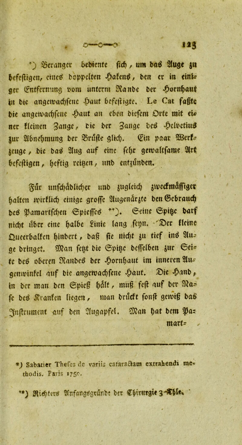 o—0—0 US +) Strange? Gebiente ficf) , um ba$ 2luge $tt befeßigen, cine3 hoppelten *£>afen$, ben er in einfc ger (Entfernung oom unterm 3?anbe ber Hornhaut in bie angewachfene |>aut befejngte. Le Cat faßte bie angewadfiene £aut an eben biefem Orte mit eU ner flcinen Jange, bie ber Sange bc$ ^elbctiu^ jur 2Jbnel>mung ber 25ruße glich * ©in paar Sßerfc jeuge, bie ba£ 2lug auf eine fel>r geroaltfaroe 2(rt befeßigen, heftig reifen, unb enf$unben> §ur unfchablicher unb $ugletd> $ivccfmäfi*iger halten wirtlich einige große 3Jugenär$fe ben@ebrauch be$ Spamartfchen ©piefic£ **)♦ 0eine @pi|c barf nicht über eine halbe Einie lang fepn. '£)er Heine Üueerbalten hebert, baß ße nicht $u tief tn$ 3lu^ ge bringet, 3D?an fegt'bie ©pi§c befielben jur 6ci* te be£ oberen SXanbeä ber Hornhaut im inneren 5lu- genwtnfel auf bie angewachfene Jpdut, £>ie ^anb? in ber man ben ©pieß hält, muß fefi auf ber ?ila~ fe be$ ftranfen liegen, man bnteft fonß gewiß ba$ 3Enfirument auf ben Augapfel. $?an hat bem $a- mart- ✓ *) Sabaner Thefes de variis cataraftam extrahendi me« thodis. Paris 175c, **) 3ft<hfn*g Stnföng^gtunb? ber Chirurgie 3-CM**