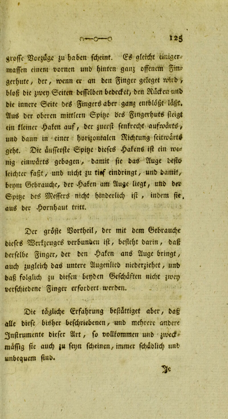 I große Vorzüge haben fcheint (ES gleicht einig er- maßen einem bornen unb hinten ganz offenem Sin? gereute / ber, wenn er an ben Singer geleget wirb / bloß bie jmep ©eiten beßelben bebeefet/ ben dürfen unb bie innere ©eite beS gingerSaber ganz entblößt läßt. 31 uS ber oberen mitffern ©pif?e bcS gingerhutS ßeigt ein Heiner £afen auf/ ber juerfl fentrecht aufwärts, unb bann in einer horizontalen Ütid)tung feitwärtS geht £>ie äußer ße ©pi($e bicfeS £afenS iß ein m« nig einwärts gebogenbamit fie baS 3luge beßo leichter faßt, unb nicht ju tiaf einbrmgt, unb bamit, bepm 0cbrauche, ber ^afen am 3luge liegt/ unb ber ©pt|e beS SfteßerS nicht htnberlich iß , inbem ßt, auS ber Hornhaut tritt 5ber große §8ortf)eil, ber mit bem Gebrauche biefeS SBevfjcugeS berbun&cn iß, beßeht bann, baß berfelbe ginger, ber ben £afen anS 3luge bringt, auch zugleid) baS untere 3lugehlieb nieberziehet, unb baß folglich zu ^efen fop&en ®efd)äf£en nicht zwep berfdßebene ginger erforbert werben* . - . £)ie tägliche (Erfahrung beßätfiget aber, baß alle biefe bisher befchnebenen, unb mehrere anbere 3nßrumente biefer 3lrt, fo bollfommen unb $wecf- mäßig ße auch |u fet;n fd)einen, immer fchäblid} unb unbequem ßnb. /