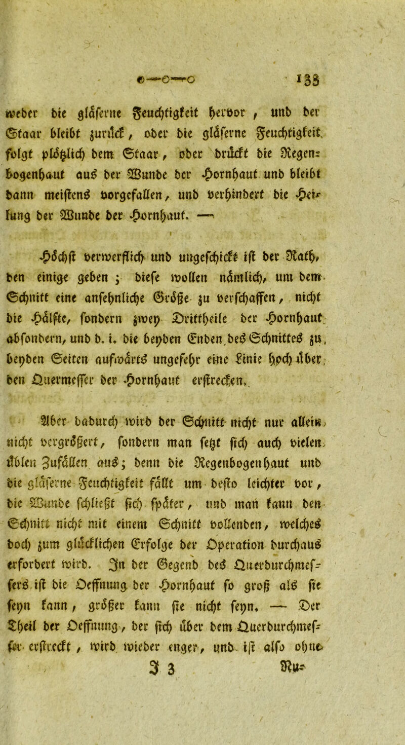 webet bte gläfernc ()etöDt , «nb ber 0taar bleibt $untcH, ober bte gläferne geuchttgfeit folgt pldgltch bem 0faar , ober bnldft bte Regenr bogenbaut au£ bet SButtbe ber Hornhaut unb bleibt bann meiffcnü borgcfaßen, unb betbtnbert bte £ei* fung bet £Bimbe bet £ornf)aut* — I . - ' . V «pdchft oerwerflich unb ungefchitft ift bet Rafb> ben einige geben ; btefe wollen nämlich, um bem> ©cbnift eine anfebnlicbe ®cdße $u oerfchaffen, nicht bie ^dlfte, fonbern $wep Orittbetle bet Jpornbaut ab fonbern, unb b. t* bie bepben (Enben,be3 0d)nitteü jti, bepbcn 0etten aufwärts ungefebt* eine &nie hpcbitber, ben öuermeffer ber Hornhaut erffrecf;en> 5lbcr böbucd) wirb ber ©erlitt-nicht nur aßet«, nicht bcrgrüßert, fonbern man fegt ftd) auch tüclett, üblen Jufäßen auS; bemt bie Regenbogenhaut unb bie glafetne 5^d)ftgteit faßt um beffo leichter bot, bie SBunbe fehltest (ich fpäfer, unb man tarnt ben 0d)niit nicht mit einem 0chnitt ocßertben, welches bod) jum glücklichen Erfolge bet Operation burdjauS erforbert wirb. 3n bet ©egenb beS öuerburcbmef- ferS ift bie Oejfnung, bet Hornhaut fo groß alS fte fepn fann, grüßet kann fte nicht fepn, — Oer Sb*Ü b<* Deffmtng, bet ftch übet bem Öucrburchmef- fet erfkecft, wirb wiebet enger, unb i(l alfo ohne» 3 3 Ru-