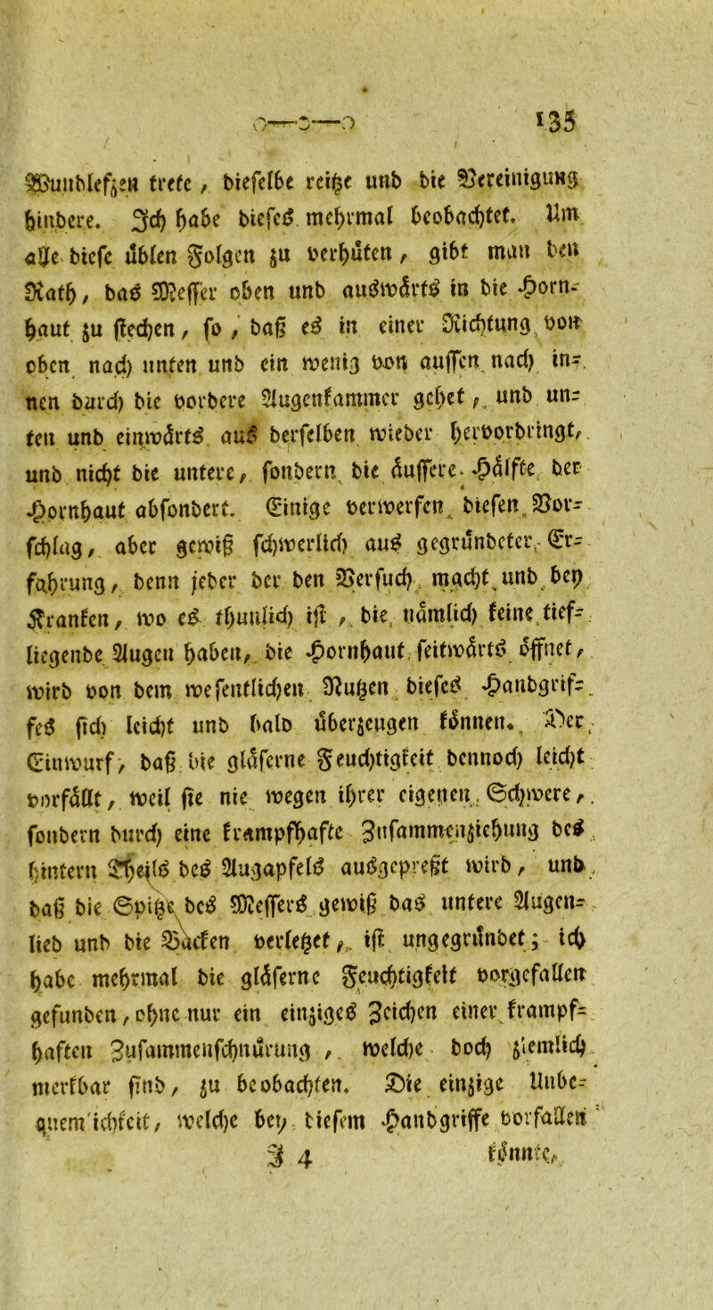 o *35 SPunbleftew trete, biefclbe rei($e unb bie Bereinigung fcmbere. 3cf) habe biefctf mcfyrmal beobachtet. a$e btcfc üblen golgett ju betauten, gibt mau ben Diatf), baä 9D?effer oben unb autfwSrtiMn bie Horn- haut zu ßedjen, fo , baß cß in einet* Diicbtung boit oben nad) unten unb ein wenig bon auflfen nad) tn~. neu bard) bic borbere Slugettfammcr 9cf)et;. unb unr teu unb einwärts au£ berfelben wieber herborbringt, unb nid)t bie untere, fonbernbie Äuffere^äiffe, ber Hornhaut abfonbert. (Einige berwerfen, biefen„Bor- fd)Iag, aber gewiß fdjwerlid) auß gegrunbeter, <£r^ fahvung, bemt jeber ber ben Berfud) mad)tsunb bei) tfranlcn, wo cß tbuiiUd) ijl ., bie, uamlid) feine ftef-~ liegenbc 2lugeu bie ^)ornbaut,feitibÄrtö öffnet, wirb bon bem we feuflidjen 9?u£en biefetf ^anbgeif-. fe$ (id) lcid)f unb halb überzeugen fännetn, 'Ä>et; (Einwurf, baß bie glaferne geudjtigieit bennod) leicht ■. borfäflt, weil fie nie wegen ihrer eigenen, 6d)were,. fonbern burd) eine frampfbafte 3*Tfa,rimci1^^e&t,n^ • hintern Sfeitö bc^ 2lugapfel$ auSgcpregt wirb, unb, baß bie 6pifc*vbc$ SDtefierä gewiß ba$ untere Slugen^ lieb unb bie Sailen berietet tfi ungegntnbet; ich habe mchrmal bie gtäferne geuebtigfeit borgcfallen gefunben, ohne nur ein ein$ige$ 3c^cn einer frampf- haften gufiunmeufchnurung , weld)e bod) ziemlich merlbar ßnb, in beobachten. £)ie einzige Uitbe- qnem'ichicit, weldje bei; tiefem Hanbgriffe borfailen ' 3 4 ffnntb.