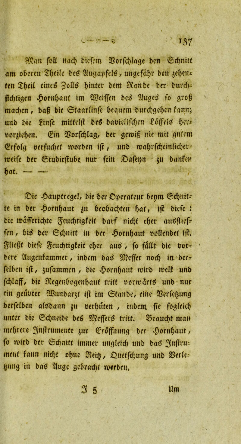 Wan fofl nach bicfrm 9^orfd>la<je ben ©chmtt nm oberen Steile beg Slugapfelg, ungefähr ben $ebenc een £betl etneö Joltg hinter bem 0tanbe ber burefc ftd)tigen Hornhaut im SBeijfen beg 5iuge^ fo grog machen, bag bie ©taarlinfe bequem burebgeben fann; tmb bie £infe mittclft beg bav>ieftrci)cn £o(felg her* tor$ieben. (Ein SSorfchlag, ber gercig nie mit gutem Erfolg oerfuchet rcotben i|t, unb rcabrfchcinlidjet- iveife ber ©tubirgube. nur fein £>afepn $u banfen bat , £)ie ^auptregef/ bie ber Operateur beprn ©drit- te in ber Hornhaut $u beobadeten bat, tft biefe : bie mafferichte Seud)tigfeit barf nicht eher attgflief- fcit, big ber ©ebnitt in ber Hornhaut oollenbet ift Stiegt biefe Seuchtigfeit eher aug , fo fällt bie oor- bere Slugenfamnter, inbem bag Sieger noch in bet- reiben ift, jufammen , bie Hornhaut wirb weif unb fchlaff, bie Regenbogenhaut tritt borwärfg unb nur ein geübter 28unbar$t ig im ©tanbe, eine Verlegung berfelbeu algbann in oerbuten , inbem ge foglcich unter bie ©djnetbe beg SRefferg tritt braucht man mehrere 3ngrumente $ur <£n$ffnung ber Hornhaut, fo roirb ber ©chnitt immer ungleich unb bag 3nßrm ment fann nicht ohne Rei$, £>uetfchung unb 2>erle- fcung in bag 2luge gebracht werben, 3 5 Un* 1