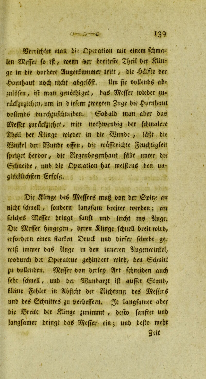 I Sjerridjfct matt bie Operation mit einem fcbma- (en SD?eßer fo iß , wenn bei* breiteßc ber $linr ge in t>te borbere SJugenfammer tritt, bie Jpalfte ber *£ornbauf nod) titd>( abgcläß. Ilm fie bollenb$ ab* j‘«15fen, iß man genfalßgef, ba£ Keffer wieber $u^ rucf$u$tef)en, um in b tefem $wepten 3uge bie <ßprnf)aut oolleub^ burcbäufdmeiben, ©obalb man aber ba£ $D?eßer $urik?0)ct, tritt notbwenbig ber fcbmalere ttyil ber $Ünge wifber in bie 2Sunbe , laßt bie SBtnfel ber üßunbe cßcu, bie wSßerid)te gcucbtigfeit fpri^et Verbot-, bie Diegenbogenbaut fdßt unter bie ©djneibc, unb bie Operation bat mcißenp beu tm- glucrltcbßen (Erfplg. £)ie klinge be$ Stteßerp muß bon ber ©pi§e an nid)t fdjnell, fonbern langfam breiter werben; ein folcbeö Keffer bringt fanft unb leid)t inp Singe. Oie Keffer hingegen, beren klinge fd)nell breit wirb, erforbern einen ßarfen Orucf unb biefer fepiebt ge- wiß immer ba$ Sluge in ben inneren Slugenwtnfcl, woburd) ber Operateur ge&inbert wirb, ben ©cfynitt $u boßenben. Sfteßer bon beriet) Slrt febneiben auch febr febnett, unb ber Sßunbarjf iß außer ©tanb, fl eine gebier in 2lbfid)t ber Dlicbfung be£ $?eßer$ unb be$ ©cbnitte$ $u berbeßerm 2fe langfamer aber bie Breite ber klinge junimmt , beßo fanfter unb langfamer bringt M 9)?cßer ein; unb beßo mehr