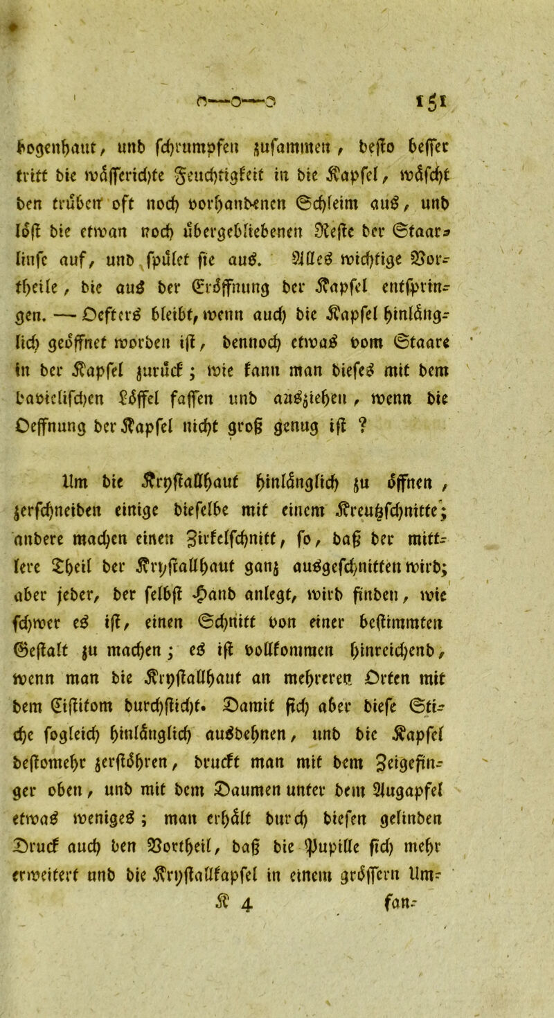 bogenbaut, unb fcbrumpfett ^ufammett , bego befiec tritt bie wäfferidjfe geudjtigfeit in bie $apfel, w<$fd)t ben trüben* oft nod) oorbanbenen ©dgeim au$, unb log bte efwan nod) ubergebliebenen 9?ege bcr ©taar* linfc auf, unb fpulcf fte au$. 9Ulc$ widrige QSor- tf>cile, bte au3 ber (Eröffnung bcr ftapfel entsprin- gen. — Deftcrg bleibt, wenn aud) bic $apfel binl&tgr lieb geöffnet worben ig, bennod) etwa£ oom ©taare in ber Zapfet jurucb; wie fann man btefe3 mit bem baotc(tfd)en ^iSffel fajfen unb aa^tebett, wenn bte Oeffnung berftapfel uid)t grog genug ig ? Um bte Ärpflatt^auf ^tnlängftd) $u Offnen , $erfd)netben einige biefelbe mit einem $reu6fd)nitte*; dnbere machen einen Sirfelfc^nitt; fo, bag ber mittr lere £()eil ber ^rpgatt^auf gan$ auägefcbnitten wirb; aber jeber, ber felbg £anb anlegt, wirb ftnben, wie fd)wer e£ ig, einen ©d)nitt t>on einer begimmfen ©egalt $u machen; eä ig oottfontraen f)inreid)enb, wenn man bie ^rpgall^aut an mehreren Orten mit bem (Jigitom burd)gid)t. Oamit gd; aber biefe ©tu d)e fogleid) btnlÄnglid) auäbebnen, unb bie $apfel begomebr $ergäbren, brucft man mit bem jjeigegnr ger oben, unb mit beut Daumen unter bem Augapfel ctwaä wenige^ ; man erhält burd) biefen gelinben Drucf aud) ben 23ortbeil, bag bie Pupille gd) tnebr erweitert unb bie $n;(Mfapfel in einem grtfficm Um- ® 4 fan-