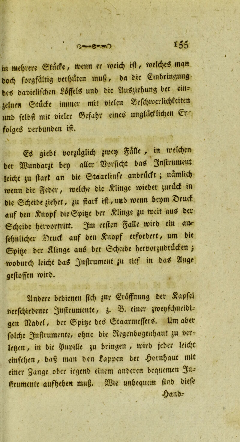  ©»frO *55 in meliere ©tucfe, wenn er nn’irfi tft, weidicS rann bocf) forgfältig berguten muß, ba hie (Einbringung M babielifcgen Sdffelö unb bic 21u$$kg“n3 bcc ein-- jclne» ©tucfe immer mit Dielen 33efd>werlicgfeiten unb felbft mit Dicke ©efagr eines unglifcflicgert &- folget üerbunben tf?. (£$ giebt &or$u<$ltcf) $wcp ' *n ^c^cn bei* 9ß3unbar$t bep aller 25ovftd)t bfl$ tititcui leietjt 8u jlarf an bie ©taarlinfe anbei!eft; nämlicß wenn bie gebet, welcge bie klinge wieber suruef in bie ©egeibe jieget, $u darf id,««b wenn bepm £tucf auf ben ßnopf bie©pige ber Ätinge ju weit aut bet ©djeibe gerborfritt. 3m erden galle wirb ein am- fegnlicgcr 3>ucf auf ben tfnopf erforbert, um bie ©pi§e bet Älinge auS ber ©djeibe gerborjubtuefen j woburd) leid)t bat 3ndrument {u tief in bat Singe; <jeßoflfen wirb. Slnbere bebienen f»cT> jnr (Eröffnung ber Äapfel berfeßiebener 3ndrumente, j. 35. einer jwepfeßneibi- gen SSabel, ber ©pifte bet ©taarraeffert. Um aber folcfje 3ndrumente, oßne bie 3tegenbegeußauf ju ber- ieten , in bie Pupille ju bringen , wirb jeher leidjt einfeßen, baß man ben Sappen ber .gunnßaut mit einer Sange ober irgenb einem anberen begueraen 3!<- drumtnfe aufgeben muß. 2Sie unbequem fünb biefe