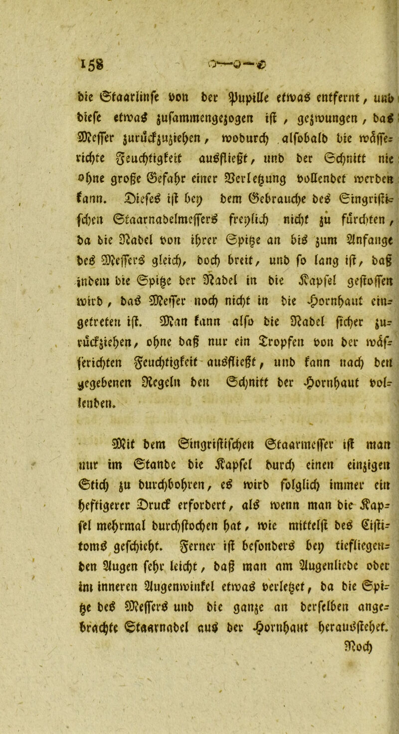 bie ©taarlinfe bon ber Pupille etwas entfernt, unb tiefe etwas $ufammenge$ogen ig , gezwungen, ba$ SKefier $urucf$u$tehen, woburch .alfobalb bie mäffe- vielte geuchtigfeit auSfliegf, unb ber ©d?nitt nie ahne groge ©efahr einer Verlegung bollenbet werben fann. £)iefeS ig bep bem 0ebraud)e beS ©tngrigic fcheit ©taarnabelmeflferS frep(id) nid)f ju furditen, ba tie 2?abel bon ihrer ©pi£e an biS $um Anfänge beS SWeflfcrS gleich, hoch breit, unb fo lang ig, bag ■r* intern bte ©pige ber £Rabet in bie ^apfel gegojjett wirb , baS SRejfer noch nicht in bie Hornhaut ein* getreten ig. fann alfo bie 9?abcl freier $ur vuc?&iehen, ohne bag nur ein Sropfen bon ber w4f* ferichten geuchtigfeit auSflicgf, unb fann nach bei! gegebenen Regeln ben ©djniff ber Hornhaut bol? feilten* Sföit bem ©ingrigtfehen ©taarmefler tff man mit im ©tanbe bie Zapfet burd) einen einigen ©ftd) ju burd)bohren, e$ wirb folglid) immer ein heftigerer £)rucf erforbert, al$ wenn man bie ^ap- fel mehrmal burchffochen hat, wie mitfelg beS €igi- tomS gefchiehf* gerner ig bcfonberS bep tiefliegend ben SJugen fehr leicht, bag man am 2iugenliebe ober im inneren Slugenwiufel etwas berietet, ba bie ©pi- (je beS SD?efferö unb bie gan$e an bcrfelben ange^ brachte ©faavnabel aus ber Hornhaut heraui^gehef. $}od)