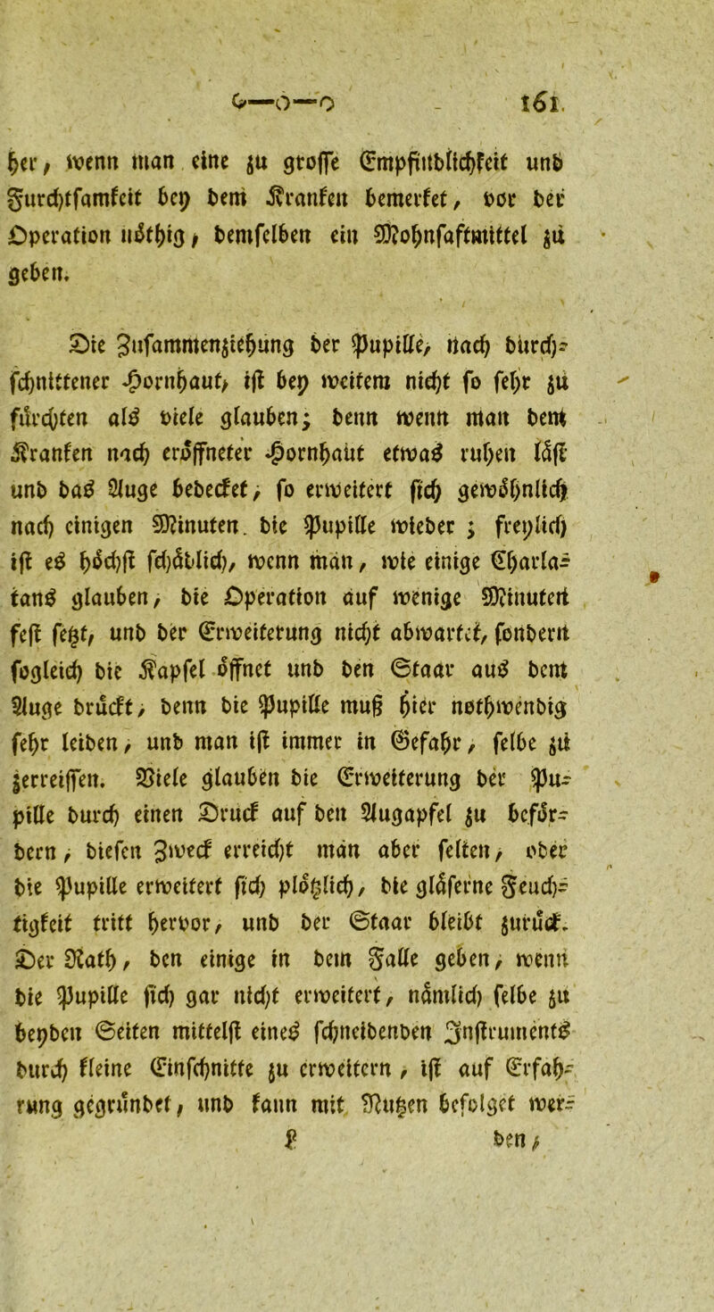 ber , wenn man eine $u grojfe Empfutbiicbfeit unb gurd)tfamfcit bep berri Äranfen bemerket, bot* bet Operation > bemfelben ein 5ö?o(mfaftmiftet $ü geben. Sie 3iifantmen$tefjung ber Pupille, nach biircf;^ febnittener Jpornbaut, tjl bep weitem niebt fo febr $ii fitrcpten alö biete glauben; beim wenn man beni Oranten nach erojfneter ^orntjaüt etwa$ ruhen iSfl unb ba$ Sluge behebet > fo ertbeitert fid) gewöhnlich nach einigen Minuten, bte Pupille wieber ; freptief) ifl eS bW fd)6blieb, wenn man, wie einige Ebarla* tan$ glauben, bte Operation auf wenige 5Ü?inuteit feft fegt, unb ber Erweiterung nid;t abwarfd, fonbent fog(eid> bie Zapfet öffnet unb ben ©taar auS bent Sluge bruclt, benn bie Pupille mug hter notbwenbig febr leiben, unb man iß immer in ©efabr, felbe ^tt jerretjfeit. Spiele glauben bie Erweiterung ber Pu- pille bureb einen Srucf auf beit Slugapfel $u bcf«5r- bern > btefen Jwecf erreidß man aber feiten > ober bie Pupille erweitert ftd; plöglieb, bie gläferne geud)^ tigleit tritt beiwor, unb ber ©taar bleibt jurüof. SerKatb, ben einige in bem gälte geben, wenn \ bie ^3uptlle ftd) gar nicht erweitert, närnlid) felbe bepben ©eiten mitteiß eine$ febneibenben 3nßrument£ bureb Heine Einfcbnitfe ju erweitern, tß auf Erfabf rung gegrunbef, unb fatin mit fftttgen befolget werr £ ben^