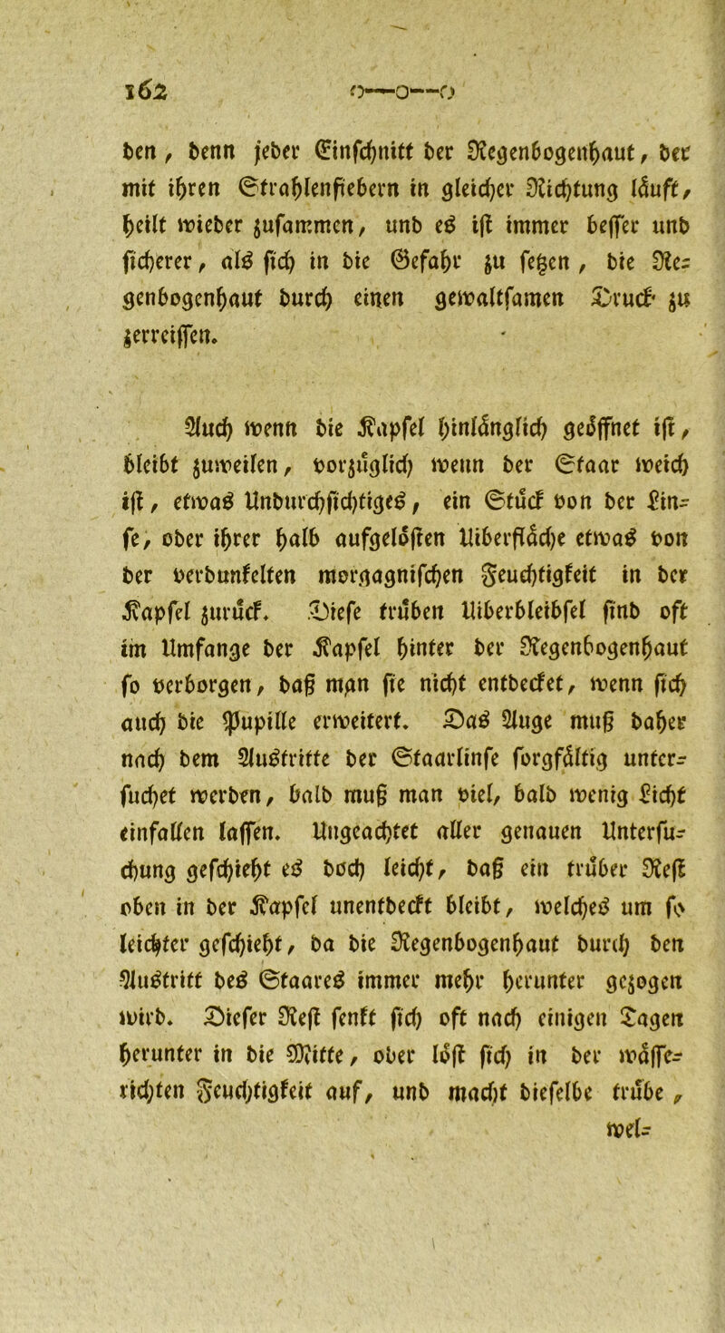 ben , benn jebet* (Einfchnitt bcr Regenbogenhaut , bet mit ihren ©trahlenfebern in gleicher Richtung läuft, heilt «oiebcr $ufammen, unb eg iß immer bejfer unb fid>erer , alg ftch in bie ©efahr $u fegen , bie Re= genbogenhaut burch einen gewaltfamen S-rud? $erreiffen. Sind) trenn bie Zapfet ^inidn^fic^ geöffnet tft, bleibt $uweilen, «ov^ucjltd; trenn bet* ©taar Weid) iß, etwag Unburd)ßchtigeg, ein ©tueb bon ber £in- fe, ober ihrer halb aufgeloßen Uiberßüdje etwag bon ber berbnnfelten mergagnifchen geuehtigfeit in ber Zapfet $urücf. £)iefe trüben Uiberbleibfel ftnb oft mt Umfange ber Zapfet hinter ber Regenbogenhaut fo berborgen, baß mgn fte nicht entbeefet, trenn ßd> auch bie ^3uptKe erweitert* £)ag Singe muß baher nach bem Slu^tritte ber ©taarlinfe forgfültig unterr fudjet werben, halb muß man biel, halb wenig £id)t einfatten (affen. Ungeachtet aller genauen Unterfu- chung gefchieht eg hoch leicht baß ein trüber Reß oben in ber ^apfel unentbeeft bleibt, welche^ um f> leichter gefchieht / ba bie Regenbogenhaut burd) ben Slugtritt beg ©taareg immer mehr herunter gezogen wirb, tiefer Reß fenft ftd) oft nach einigen Sagen herunter in bie SRtffe, ober lüß ftd) in ber waffe- fidßen geud;tigfeit auf, unb mad)t biefelbe trübe, wel-