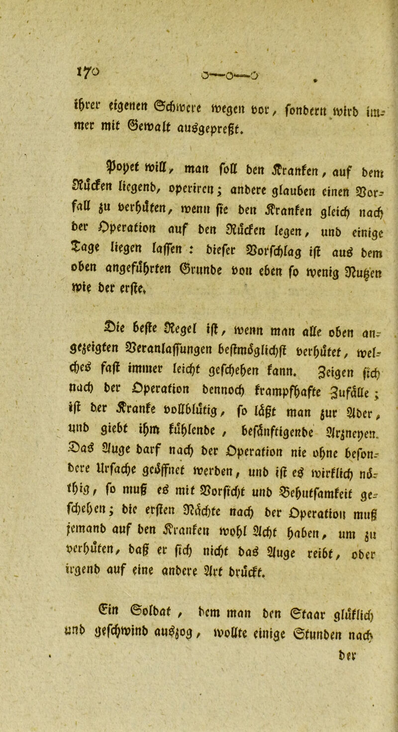 i&ra- eigenen ©chwere wegen pot, fonbern wirb itn- mer mit ©ewa(f auggeprefff. ipopet will, man fall ben tfranfen, auf bern fÄucfen liegenb, operiren; anbere g(au6en einen 93or-? fatt ju Beihilfen, wenn ffe ben flranfen gleich nach ber Operation auf ben «Mcfen legen, unb einige Sage liegen (affen : biefer SJorfchlag iff auö bem oben angeführten ©runbe eon e6en fo wenig 3?u|cn Wie ber erffe, Sie 6e(!e (Regel iff, wenn man affe oben am- gejeigten 2?eranlaffungen beffmdglidiff eerffiltef, wel-- effed faff immer leicht gefdjeffen fann. geigen tich nach ber Operation bennoeff frampfhafte gufälle; iff ber Äranfe eottbliStig, fo lägt man jut 216er, «nb giebf ihm fuhlenbe , befänftigenbe 21r(nepen. Sad Sluge barf nach ber Operation nie ohne befon-- bere llrfache gcdffiief Werben, unb iff eg wirfiieh nd.- t(;ig, fo muff eg mit SJorftdff unb 25ehutfamfeit ge,- fd)ef>eu; bie erffen ftädjte nach ber Operation muff jernanb auf ben ßranfen wohl Sicht hnbeit, um ju oerhuten, baff er ftd) nicht bad Sluge reibt, ober irgenb auf eine anbere Slrf brüeff. €in ©olbat , bem man ben ©taar glffflid) «nb geffhwinb augjog, wollte einige ©funben na*