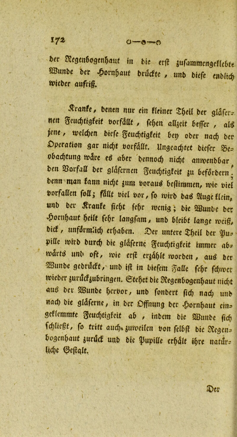 m o-a-o Regenbogenhaut in bie evu jufamntengefiebte SSuntc ber Jponifjauf brucfte , unb biefe enblicb nucbcr aufrif, Ärottfc, beneit nur ein Heiner $beil ber gläfer-- ' mtl Seuchtigfeit borfcSdf , fehen adjeif befler , aß jene, welchen biefe Jeudjfigfeif 6cr> ober nad) ber Operation gar nicfjt borfcSdf. Ungeachtet biefer 25e-~ e&acfttung wäre eg aber bennod) nicht anwenbbar ben SBorfad ber glcSfernen geud)figfcif ju befiSrbern! fcemt mau fann nicht junt bprauS be|fin»men, wie biel »erfaßen foU; fällt biei bor, fo wirb baS Sluge Hein, unb bet -feanfe fief>t fef)i- wenig; bie ffiunbe ber £orn&auf (»eilt fcf>r langfam, unb bleibt lange weif, i>ic*, unfiSrmlid) erraten. 25er untere Sbeit ber pide wirb burcf) bie gicSferne 3eud)figfeit immer ab* nnSrß unb off, wie er(f erjcShlf worben, auS ber ■JÖitnbe gebriScft, unb iff in biefem 5vade fchr fdjwcr wieber juriScfjubringen. ©fehct bie Regenbogenhaut nicht aus ber SBunbe herber, unb fonberf (ich nach unb nad) bie g(4fernc, in ber Öffnung ber Hornhaut ein» geHemmfe geudjtigfeit ab , inbem bie SBuitbe ficfi fchlicßt, fo triff auch» juweilen bon felbff bie Regent bogenhaut jururf unb bie $>upiße erhalt ihre nafur-- (id)e ©cfialt.