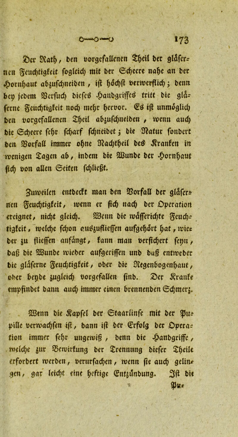 £)er Ratf), ben borgcfaßenen Sheil bet gläfctr neu geudßigfeit foglcid) mit bet ©d)eere nafje an bet ♦jpornhauf ab$ufd)neiben , iß häd>ß bermerßieh; benn bep jebem $erfud) biefeö £anbgriffe£ tritt bie glä- ferne geudßigfeit noch mehr Verbot. & iß unmoglid) ben borgefaßenen Xtyil ab$ufchneiben , menn auch bie ©ctyeere fefjr fchatf fdjneibet t bie Rafur fonbert ben Verfaß immer ohne Radßheil be$ $ranfen in wenigen Sagen ab, inbent bie Sßöunbe bet Hornhaut fleh bon allen ©eiten fliegt. 3uweiten entbeeft man ben Öorfaß bet gläfer* rten geuchtigfeit, wenn et frefe nach bet Operation ereignet, nicht gleich. 2öenn bie wäflerichfe geueb- tigfeit, welche fd;on ett^ußiefien aufgehärt l>at, mies bet ju (ließen anfängt, fann man berfidjert fepn, baß bie SSSunbe wieber aufgeriffen unb büß entweber bie gläferne geudytigfeit, ober bie Regenbogenhaut, ober bepbe zugleich borgefaßen (mb. £>er Äraitfe empßnbet bann aud; immer einen brennenben ©chmer$. SBenn bie Äapfel bet ©taarlinfe mit bet tym ptße berwachfen iß, bann iß bet €rfolg bet Opera- tion immer fehr ungewiß , benn bie £anbgrtjfe, welche $ur Bewirtung ber Srennting biefet Sheilc erforbert werben , berurfad)en, wenn ße auch geling gen, gar leid)t eine h?fdge (£n4unbung. 3ß bie