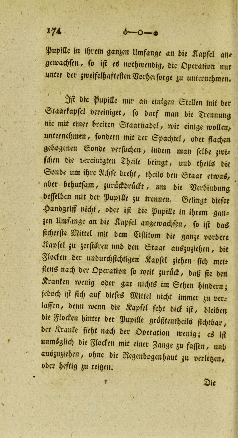 4—0—» *74 Pupille In ihrem ganjen Umfange an bie tfapfel an# gewac^fen, fo 1(1 cf! nothroenbig, bie Operation nur unter ber jmeifelhafteßenSJorhetforge ju unternehmen, 3ß bie «Pupille nur an einigen ©teilen mit ber ©faarfapfel bereiniget, fo barf man bie Srennung nie mit einer breiten ©taarnabel, wie einige wollen, unternehmen, fonbern mit ber ©pachtet, ober flachen gebogenen ©onbe eerfuchen, inbem man fclbe jroU fdjen bie bereinigten Steile bringt, uub t(>m bie ©onbe um ihre 2lchfe brefjt, theild beit ©faar etwad, aber behutfam, jurucfbriScft, um bie SJerbinbung beffelben mit ber Pupille ju trennen, ©dingt biefet •£>anbgriff nicht, ober i(t bie SpupiUc in ihrem gan^ Jen Umfange an bie Äapfel angemachfen, fo i|i bad fi'cherlte Mittel mit bem ©ftitom bie gan.je oorbere ^fapfel ju jerfidren unb ben ©taar audjujfehen, bie .glocfen ber unburchftcfjfigen Äapfcl jiehen (ich mci-* jiend nach ber Operation fo weif jurifcf, baß fee ben Äranfeu wenig ober gar nichts im ©eben hinbern 5 jeboch fid) auf biefed Wittel nicht immer ju »er* laflTen, beim wenn bie Jtapftf fehr bief i|f, bleiben bie glocfen hinter bet Pupille grogfenffjcilä ftchfbar, ber ■KVanfe ftehf nach ber Operation wenig; cg j|{ unmöglich bie glocfen mit einer 3ange ju faßen, unb audjiijieheit, ohne bie Regenbogenhaut ju berieten, ober heftig ju reifen. £ie f