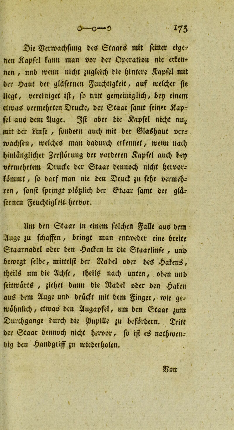 Die Serwachfmtg beg ©faar$ nttt feiner etge* nett $apfel fann man vor ber Operation nie erfen^ nen , unb wenn nicht sogleich bie Hintere $apfel mit ber £auf bei* ytäfernen geuchtigfeit, auf welcher fte liegt^ vereiniget iji, fo tritt gemeiniglich/ bet} einem etwa$ vermehrten Drucke, ber ©faar fantt feiner $ap^ fei auS bem Siuge* aber Me $apfel nief)t mig mit ber £infe , fonbern auch mit ber ®IaMjauf ver* wachfen, welche^ mau babureb ernennet /. wenn nach hinlänglicher gertfärung ber vnrberen $apfel auch bet) vermehrtem Drucfe ber ©faar bennoch nicht hervor- fämrnt / fo barf man nie ben Drutf $u fchr vermeh- ren , fon|i fpringt ploglich ber ©faar famt ber gl&r fernen geuchfigfrit-hervor. Um ben ©faar in einem folgen gälte aug bem 3Juge su fchaffen , bringt man enfweber eine breite ©taarnabel ober ben £acfen in Me ©taarlinfe , unb bewegt felbe, miffelfi ber £RabeX ober beS QaUng, theilä umMeSlchfe, tfyeilß nach unten, oben unb feitwärtä , jie^et bann bie Sftabel ober ben Jpateti au£ bem Sluge unb brueft mit bem ginger, wie ger wohnlich / etwaö ben Augapfel, um ben ©faar sum Durchgänge burcf) bie Spille $u befärberm £ritt ber ©taar bennoch nicht hewor, fo ifi e$ nothwen- big ben 4?anbgri|f su wieberholen. 2>on