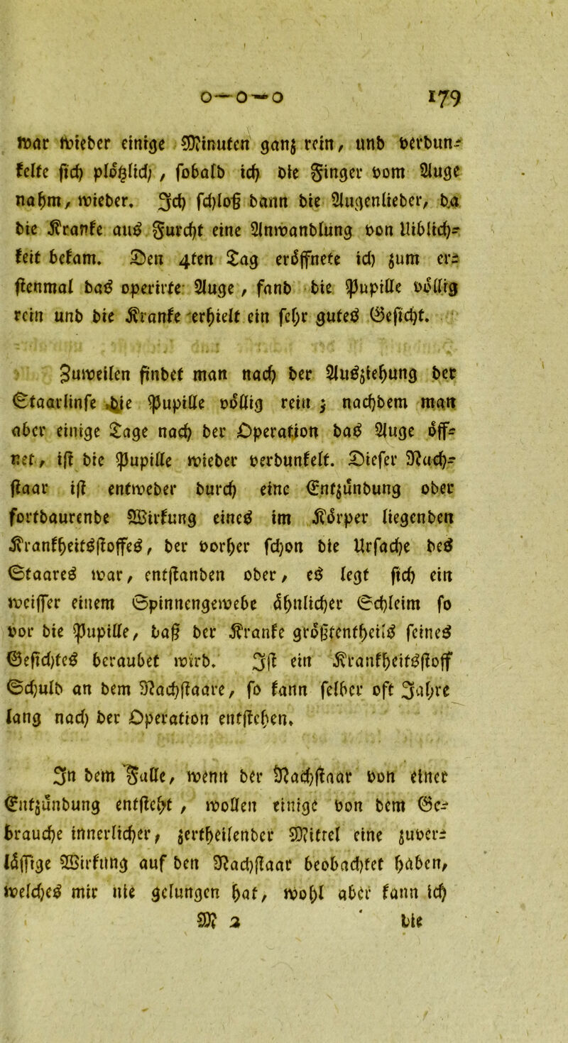 o— o — o 179 tvar tvieber einige 5D?inutcn gan$ rein, tmb verbun-* feite fid) pldglid;, fobalb id) Die Singer vom 2Juge naf)m, mieber, 3t fd>lo*6 bann bie Singen lieb er, b.a bie $ranfe auS Surdjt eine Slnmanblung Don liiblid)- feit befam. Sben 4ten Sag erdffnete id) $um er* ßenmal baS operirte Sluge, fanb bie $)Jupttte vottrg rein unb bie $ranfe erhielt ein fcl)r gutes ®efid)t. Jumeilen ftnbef man nad) ber Silizierung bet 0taariinfe tye Pupille völlig rein $ nadjbem man aber einige Sage nad) ber Operation baS SJuge off? net, ift bie Spupille lieber verbunfelt. £)iefer 5)?ud)- flaar iß enfmeber burd) eine €nf$unbung ober fortbaurenbe SBirfung eines im tfärper Uegenbett $ranfi)eifSßoffeS, ber vorder fd)on bie Urfad?e be$ StaareS mar, entßanben ober, eS legt fid) ein mcijfer einem 0pinnengemebe &f)\\lid)tt 0d)leim fo vor bie spupitte, laß ber $ranfe größtenteils feines ©eftdjfeS beraubet wirb*' 3(1 ein ÄranfljeifSfioff 0d)ulb an bem 3ßad)ffaare, fo fann felbcr oft 3<trc lang nad) ber Operation entfielen* 3« bem Satte, wenn ber 9?ad)jfaar von einet <£nf$unbung entfielt, motten einigt von bem brauche innerlicher ^ $ertl>eilenber SD?itrel eine $uver± fällige SSirftlttg auf ben $?ad)flaar beobadjfet f>abcn, meldjeS mir nie gelungen bat, mo()l aber fann id) SD? 2 * bie