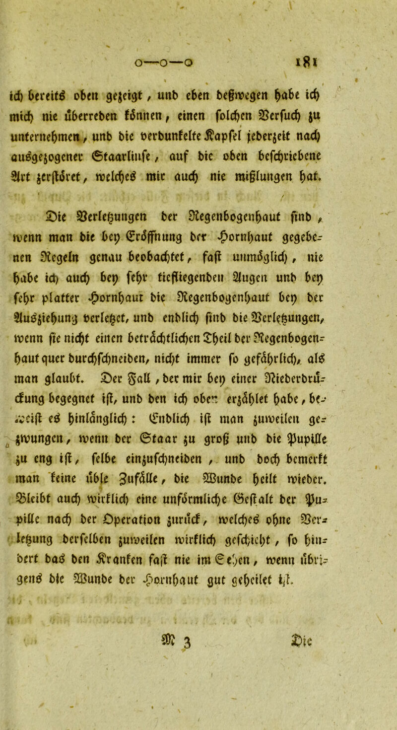 id) bereite oben gezeigt, unb eben beßwcgen habe ich mtd) nie uberrcben fönnen, einen folchen 3?erfucf> ju # unternehmen, unb bie oerbunfelte $apfel jeberjeit nad) ausgewogener ©taarlinfe, auf bie oben befcgriebene 3lrt $erjtöret, welches mir auch nie mißlungen hat* Oie Verlegungen ber Regenbogenhaut ftnb wenn man bie bep Eröffnung ber Jpornpaut gegebe- nen Regeln genau beobachtet, faft unmöglid), nie habe id) auch bet) fehr fiefliegenbeit 2lugen unb bep fepr platter Hornhaut bic Regenbogenhaut bep ber 5!uS$iebung oerlegct, unb enblich ftnb bie Verlegungen, wenn (te nicht einen beträchtlichen £beil ber Regenbogen- hautquer burchfhneiben, ntd)t immer fo geföhrlid), als man glaubt* Oer gaU , ber mir bep einer Rieberbtu- dung begegnet if!, unb ben ich oben erriet habe, be- -vei(l eS hinlänglich : ^üblich ift man juweileu ge* jwungett, wenn ber ©taar $u groß unb bie SpupMe $u eng i|t, felbe einjufchneiben , unb hoch bemerft man feine üble Unfälle r &i* 2Bunbe fyc'üt wieber* Vleibt auch wtrflid) eine unförmliche ©eßalt ber Spu* pille nach ber Operation juruef, weldjeS ohne Vor* legung berfelben juweilen wirflicf) gefd;icl)t, fo hin* bert baS ben Uranien fajl nie im ©eben, wenn übri- gens bie V3unbe ber Hornhaut gut gehcilef i(h