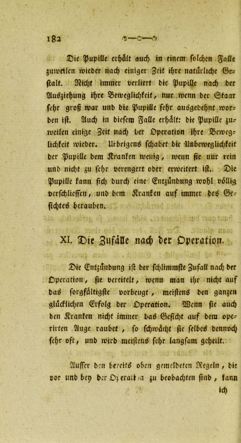 flumrilen wieber nad) einiger Seit tpre natürliche ©e= palt. 3ftid;t immer berlierf bie ^Jupifte nach ber 3lu^ie()ung if)re Qkweglidpeit, nur wenn ber öfaar fepr groß mar unb bie Pupille fepr auägebepnt mor^ ben ip. 2Jucp iit biefem Salle erhält: bie Pupille $u^ weilen einige %i\t nad; ter Operation ihre 25ewegr lidpeit wieber* Uibrigcng fepabet bie Unberoeglidpeit ber spupifte bem Oranten wenig, wenn fic nur rein «nb niept t>u fepr berengert ober erweitert ip. £)te Pupille fann pd) burep eine ©nt^ünbung wopl boftig berfcplicfien, unb bem Äranfen auf immer be£ ©e- pcpte$ berauben* XI. £)te Sufdtte naefc feet Operation. £>ie ©nt^unbung ip ber fdpimmpe Jufall nad? ber Operation/ fte bereitelt, wenn man ipr niept auf ba£ forgfdltigpe borbeugt / meipenä ben ganzen glüeflidjen ©rfolg ber Operation* £Bcnn fie auch ben Oranten niept immer ba$ ©epept auf bem ope- rirten 2Juge raubet , fo fcpa-<Ürpt fic feI6cö bennod) fepr oft , unb wirb metpenä fepr langfam geteilt Puffer ben bereift oben gemelbetcn Regeln / bie oor tmb bep berOferallm $u beobadpen pnb, fann icp