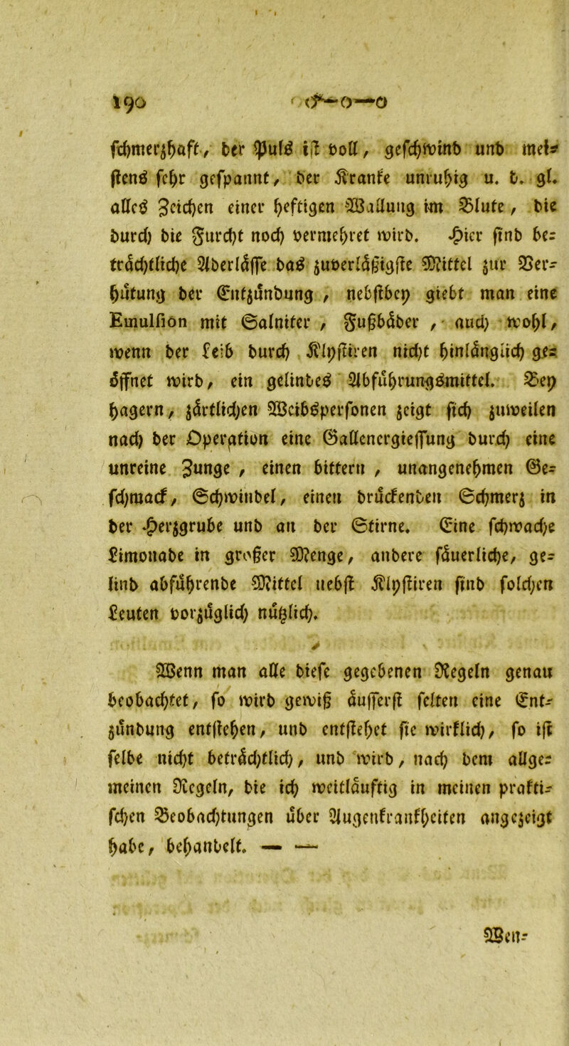 I 190 1 cf*— o—o fcfjmer^öft, 5er ^Juf^ ig bott, gcfc^iDint) unb met* genö fchr gefpaitnt, tjjev Trante unruhig u. b. gl. atTcö Seichen einer heftigen Ladung int £lute, 5ic burd; bte gurcht nod; x>erme^ret wirb. *£>icr gnb be= tr<Sd;tlicbe 2lberl<Sffe ba$ ^uberlägigge Mittel $ur Ver- hütung bei* ©uf$unfcmng , nebgbcp giebt man eine Emulfion mit ©aloiter / gugbdber , aud; wohl/ wenn ber feib burd; $(i;giren ntd;t hinlänglich g.ec öffnet wirb, ein gelinbeä 2lbfuhrung$mittel. 2kp hagern, $ärtlid;en SBci&öperfonen $eigt ftd) $uweilen nad; ber Operation eine ©aßencrgiejfung burd; eine unreine Junge / einen 6ittern , unangenehmen ®e- o fd;macf, ©chwinbel, einen bructenben 6d;mer$ in ber *£>er$grube unb an bei* ©tirne. ©ine fcpwad;e £imottabe in groger Stenge/ anbere fäuerlidje, ge- (inb abfuhrenbe Mittel uebg ^Ipgiren ftnb fold;cn Leuten t>or$tlglid; nuglich. > v : V5enn man alle btefe gegebenen Regeln genau bcobad;tet, fo wirb gewig äufferg feiten eine ©nt-' $unbung entgehen, unb entgehet ge wirtlich/ fo ig felbe nicht beträd;tlich, unb wirb, nach bent allger meinen Regeln, bie ich weitlauftig in meinen praftu fchen Veobad;tungen über Slugenfranfhetten angejeigt habe, behanbelf. — — fffien--