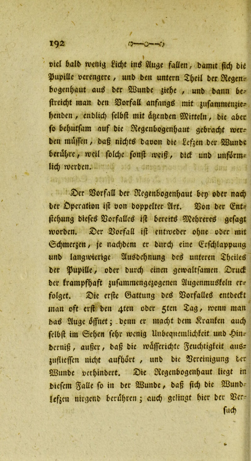 mel 6a^ wenig £icht in$ $luge faßen, bamit flc^ bi* $upißc oerengere, utib ben untern £heil t>er Regent bogenhaut aug ber 2öunbe $ielje , unb bann be- Sreid)t man ben Borfaß anfangs mit $ufammen$ie-- fienben , enblich felbfl mit ägcnben Spitteln , bie aber fo behutfam auf bie Regenbogenhaut gebracht wer^ ben muffen, bag md)t£ baoon bie heften bcr £Bunbc berühre, weil folchc fonfl weif, bitf unb unförm- lich werben. £>er Vorfall ber Regenbogenhaut bep ober nach ber Operation ig oon boppelter 2lrt. Bon ber dnU fehung biefe$ Borfaßctf iS bereite SRefjrereö gefagt worben. £)er Verfaß iS enfweber ohne ober mit 0chmer$en, je nadjbem er burd) eine Grrfd)lappung unb langwierige Slugbefjnung bc$ unteren SbcileS ber Sßupiße, ober burch einen gewaltfamen £)ruck bcr krampfhaft $ufammenge$ogcnen 2lugcnmugfeln er- folget. £)ie erSe ©attung beä BorfaßeB entbeeft man oft erß ben 4ten ober 5ten £ag, wenn man baä 2lugc tfjfnet; benn er macht bem Franken auch felbS im 6ehen fehr wenig Uubequcmlidtfcit unb ^)in- bernig, äuget/ bag bie wäfierichtc geuchtigkeit au& $ugie|fen nicht aufbort , unb bie Bereinigung bcr ÜBunbe oerhinbert. £)ie Regenbogenhaut liegt in biefem Salle fo in ber SBunbe, bag fich bie SBunb- leftcn nirgenb berühren ; auch sciln^t hier bcr Bcr- fuch