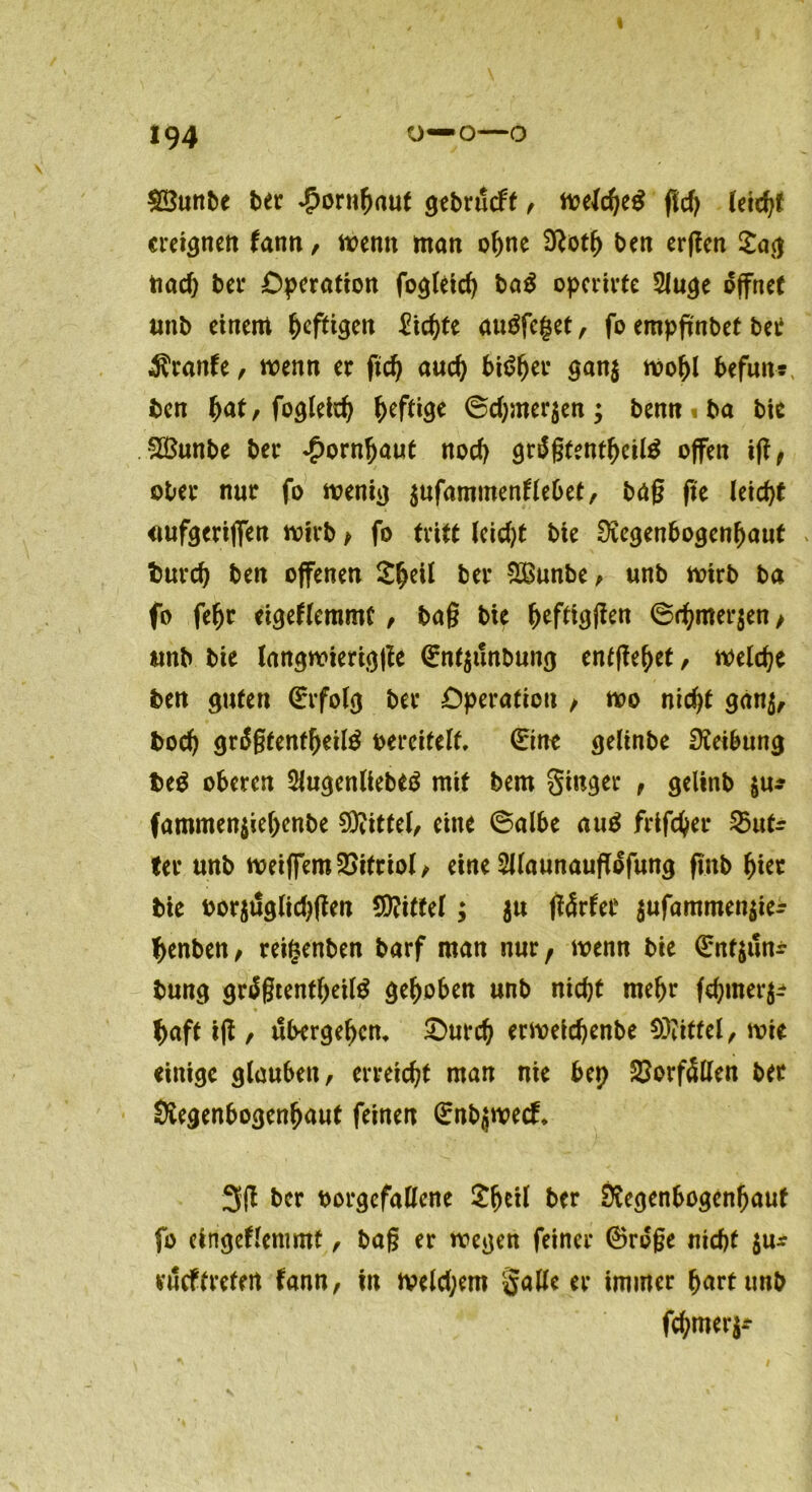 $Ö3unbe ber Hornhaut gebrucft , floe{d)e$ flcf> (eich* ereignen fann, trenn man ohne ben erften £ag ttoeft ber Operation fogleicb ba$ operirfe 3luge öffnet unb einem heftigen Eichte au$fc|et, fo empfmbet bei1 Trante, wenn er ftcb auch bi^^er gan$ mobl befuns, ben fyat, fogleicb heftige ©d)mer$en; bemt ba bie Sßunbe ber Hornhaut noch grägtentbcilä offen ift, ober nur fo wem*) $ufammentlebet, bdg fie leicht <mfgerijfen wirb > fo tritt leicht bie EKegenbogenbauf bureb ben offenen ^eit ber SBunbe, unb wirb ba fo fef)t eigeflemmt, bag bie f>efti(jjtett @rbmer$en, unb bie langwiertgjfe (Ent$tlnbung entfielet, welche ben guten (Erfolg ber Operation / wo nicht gdn$, bod) grägtenfbeitö vereitelt, ©ne gelinbe Reibung beS oberen Slugenliebeä mit bem ginger , gelinb $u* fammen$iel)enbe Mittel, eine ©albe au£ frifeber 25utr ter unb weiffemVitriol/ eine Sllaunauflofung fmb hier bie oor$tlglid)fien Spittel; $u tfärfet $ufammen$ier tyenben, reigenben barf man nur, wenn bie (Ent$un± bung grägtentbeitö gehoben unb nicht mehr febmerg* f>aft tfi, übergeben* Ourd) erweidjenbe Mittel, wie einige glauben, erreicht man nie bep Vorfällen ber Siegenbogenbaut feinen (Enbjwecf* 3(1 ber oorgcfallene £b*il ber Svegenbogenbauf fo eingeklemmt, bag er wegen feiner ©roge nicht $u* vueftretert kann, in weld;em gatte er immer hart unb febmerj-