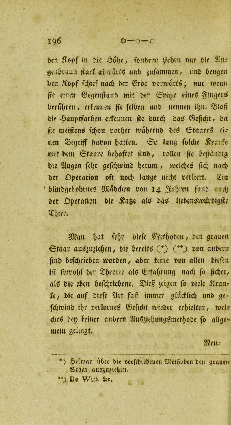 ben $opf tu bic £6he, fottbern $rehen nur bie genbraun (tarf abwärts unb gtifammen, unb beugen ben Äopf fdjief ttad) ber ©rbe bont>ärf$ ;■ nur wenn fte einen ©egenftanb mit ber ©pige eine$ ginget berubren, erfentten fte felben unb nennen ihn. 3Mog bie ^auptfarben ernennen fte burd) bag ©eftd)t, bä fte meiften^ fchon borher mdhvenb beä ©taare£ ei- nen begriff haben hatten. ©o fang folcbe Traufe mit bem ©taare behaftet ftttb / roßen fte bejldttbig bie klugen fehl* gefdpoinb fKt'um / ft)dd)e$ ft cf) nad) ber Operation oft noch fange nid)t oerlierf. (£m ‘ blinbgebohrne^ Räbchen bon 14 3fa^ren fanb uad) ber Operation bie $a(3e al£ ba£ liebengwurbigtfe SMer* $Ü?att hat fehr btefe €Öief^oben y ben grauen ©taar au£$u$iehen, bie bereite (*) (**) t>on attbent ftttb befd)rieben worben, aber feine bott allen btefert ijf fonooht ber £heül‘*e alä Erfahrung nad) fo ftd)cr, al£ bie eben befd)riebene. Sieg geigen fo bicle ^ranr fe, bie auf btefe 2lrt fa|t immer glucflid) unb ger fdjminb ihr berlorneä ©eficht wteber erhielten, melr d)e£ bep feiner anbern Slu^iehung^methobe fo allge* mein gelingt* Sfteu- *) £elman aber bie »evfehtebenen SJUtboben ben graum 6taar auetyujte&en. **) De With &c*