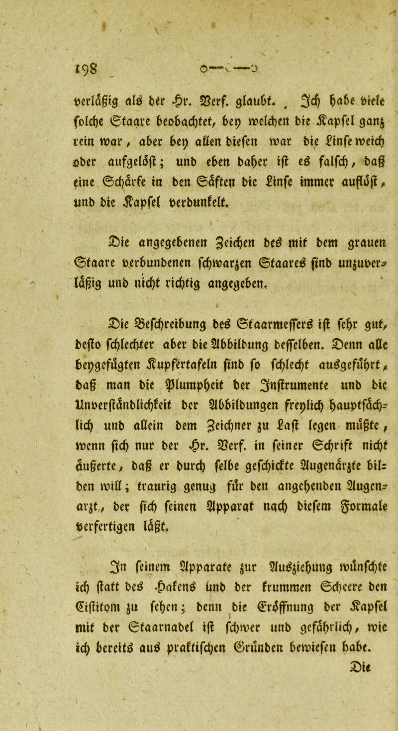 perlügig alg ber $t. Verf. glaubt* , 3$ ^a6e biele folcfye ©tagre beobadget, btt) weiten bie $apfel gan$ rein wat*, aber btt) allen tiefen war bie £infe weit öber aufgeldg; unb eben baf>er ift eg falfd), ba§ eine ©cfjdrfe in ben ©üften bie £infe immer auflüjt , unb bie Äapfel perbunfelt* £)ie angegebenen geilen beg mit bem grauen ©faare berbunbenen ftwar$en ©taareg jtnb unguter* lügtg unb uid)t richtig angegeben, \ £>ie ^efcftreibung beg ©taarmefiTerg ijl fcfjr gut, bego ftlecfaer aber bie SJbbilbung beffelben. £)enn alle bepgefugten $upfertafeln ftnb fo f'djitüjt auggefuprt, tag man bie *plumpf)eit ber 3ngrumente unb bie Hnt>er(?dnblidf>feit ber Slbbilbungen freplit t<wptf<5tr lid) unb allein bem Seltner £ag (egen mügte, wenn fit nur ber *£r* Verf. in feiner ©trift nit* Äußerte / tag er burt felbe geftiefte 2lugenÜr$te biU ben will; traurig genug für ben ungeteilten 3lugcn- ar$t„ ber fit feinen Apparat nat biefem gormale berfertigen lügt. 3n feinem Apparate sur 9iug$ieljung wunftte lt galt beg *£>afeng ünb ber brummen ©teere ben <£igifom $u fef)cn; benn bte ©rüffnung ber Zapfet mit ber ©taarnabel ig ftwer unb gefctyrlit/ wie it bereitg aug praftiften ©runbeu bewiefen habe.