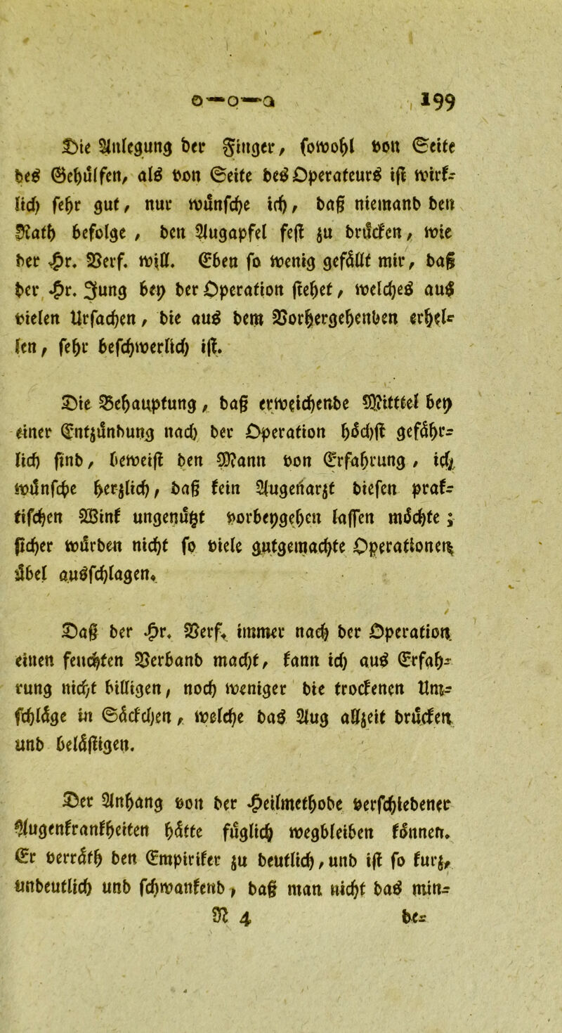 Die Anlegung bei» Singer/ fomobl bou ©ette heg (Behülfen, alg ben ©eite heg Operafeurg tfl wirf- ftd> feljr gut / nur munfcbe tri) / bag niemanb heu $atb befolge / hcti Augapfel feg $u brtfcfcn, mie her £r. SSerf. «?$. <£bea fo menig gefällt mir / bag her £r. 3ung bep her Operation gebet / melcbeg aug bielen tlrfachen / bie aug bent Borhergebettben erbei* len, febr befchwerlicb ig. Die Behauptung, bag ermeichenbe ®itttel bep einer Qj;nt$tSnhung nach her Operation bdcbg gefähr- lich finb / berneig ben 3D?ann hon Erfahrung / icf/ tpdnfcbe beglich, bag fein 5(ugenar$t biefcn praf- tifchen 2Binf ungenugt porbepgebeu taffen mäcbte; pcber totlrben nicht fo biele gutgemacbte Operationen ibel augfcbfagen* Dag her £r, Berft immer nach her Operation, eiuen feuchten Berbanb macht/ fann ich au$ ©rfab- rung nicht billigen/ noch weniger bie trocfenen Umr fchläge in ©äcfcfje« / melche bag Slug aEfjeit bnScfert unb belägigen. Der Slnbang ©01t her £eilmetbobe berfchiebenet ?(ugenfranfbeiten hätte füglich wegbleiben fännen. ^r berräfb ben Grmpirifet $u beutlid) / unb ig fo fur$, tmbeutlich tmb fcftwanfettb, bag man nicht bag rninr 4 her