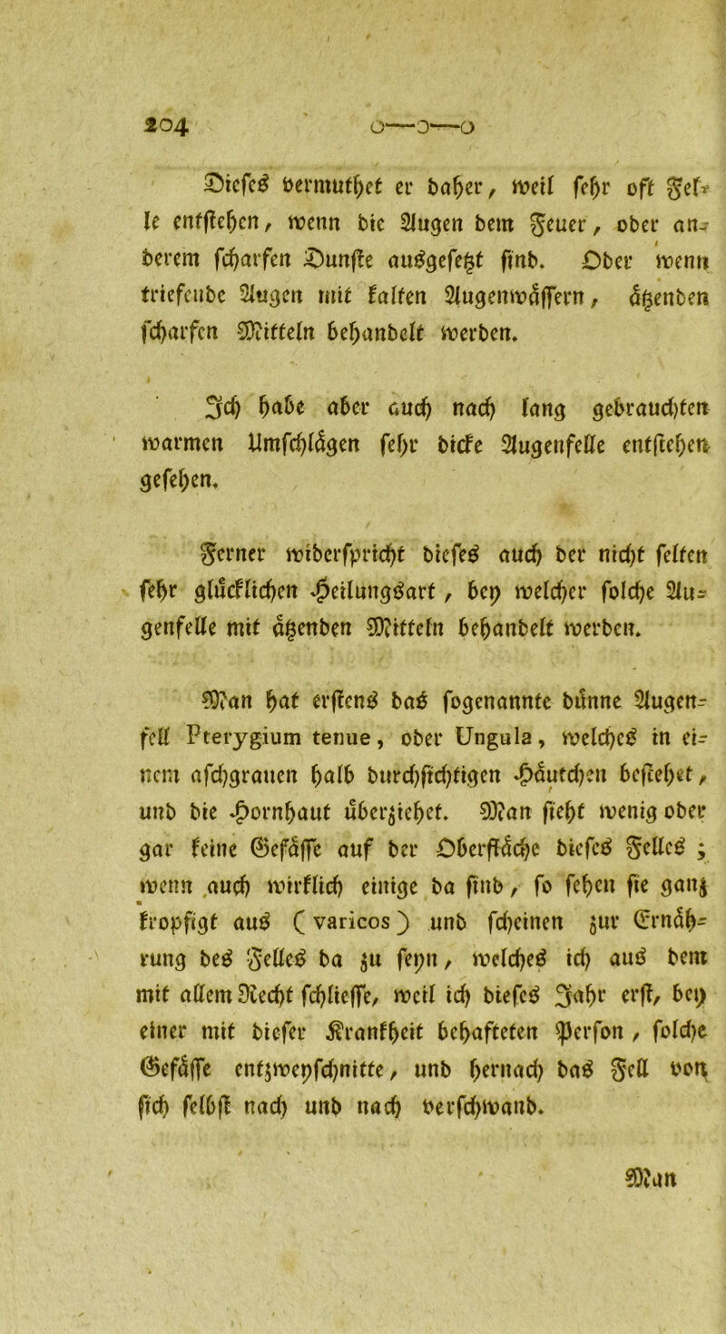 £5icfc£ bermutfjet er bafjer, weil fef)r oft gef* le entftefjcn, liocnn bie 2lugen beut geuer, ober an- berern fd)arfen Ounf?e auggefe^t ftnb* Ober wenn friefcube Sitarn mit halfen 5lugenwäffern, Renten fcbarfen Mitteln be^anbelr werben* 3$ f>ü6e aber nad) lang gebraud)fen warmen Umfd)l<Sgen fef>r biefe Slugeufeße entfielen gefel;en* ferner wiberfprid)t biefe£ auch ber nid)t feiten fef)t glucflid)en Jpeilungtfart, bet} weidet* folc^e 2lu- genfeße mit agenben Mitteln bebanbelt werben* 9ftan &af erßentf ba£ fogenannte bilnne Slugen^ fett Pterygium tenue, ober Ungula, weld)e£ in ei- nem afd^gratten fyalb burd)ftdjtigen £&itd)en befielet, unb bie Jpornbaut überlebet* 93?an ftebf wenig ober gar feine ©efaffe auf ber Oberfläche btefe$ gcße£ ; wenn auch Wirflid) einige ba finb ,■ fo fc^en jte gan$ m fropfigt au£ (varicos) unb fdjeinen juv (frtnSb- rung be$ §eße$ ba $u feptt, welche^ id) auö bent mit aßem üiecht fd)lieffe, Weil id) biefe$ 3rt^l‘ wfc &c!) einer mit biefer $ranff>eit behafteten sperfon , foldje @>ef<Üjfe ent$wepfd)nitte, unb beniad) ba$ §eß t>ott fich felbfl nad) unb nach t>erfd)wanb* 9)?un