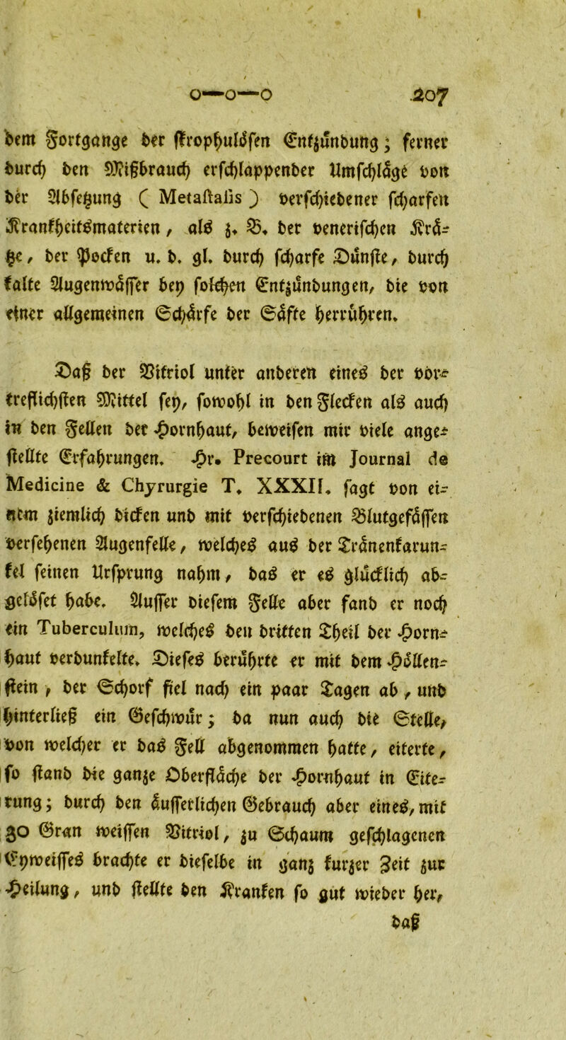 o—o—o .207 bem gortgange ber ffropbulgfen €nt$unbung; ferner bureb ben 9)?igbraucb erfdgappenber Mmfcbläge bon ber 5lbfe($ung ( Metaftalis ) bevfd)iebener fcfyarfett ^ran^etf^materien, alg $♦ ber benerifeben $rä- £e , ber Reefen u. b. gl. bureb febarfe £)unpe , bureb falte 2lugemt>clffer bep ©nt^unbungen, bie oon einer allgemeinen 6cb4rfe ber (Bäftc tycvvüfyven. £>ag ber Vitriol unter auberen eineg ber bor* trefltd)gen Mittel fep, fomobl in ben glecfen alg and) in ben gellen ber £ornfjaut, bemeifen mir oiele ange* fieUte ©tfabrungen. J?r. Precourt irn Journal de Medicine & Chyrurgie T. XXXIL fagt bon ei- nem $iemlicb biefen unb mit tterfebiebenen ^lutgcftÜflTen berfebenen Slugenfelte, tvelcbeg aug ber £r<Ünenfarun~ fel feinen Urfprung nahm, bag er eg glucflicb ab- seläfet bube. Bluffer biefem gelle aber fanb er noch ein Tuberculum, melcbeg beu briffen £f)til ber £orn^ fyaut berbunfelte. £)iefeg berührte er mit bem jjütttn? Pein > ber <Scborf fiel nad) ein paar Sagen ab , unb binterlieg ein ©efebwur; ba nun auch bie 6telle, bon meld^er er bag gell abgenommen batte, eiterte, fo ftanb bie ganje Oberfläche ber ^ornbaut in (Eite- rung; bureb ben äufferlicben Gebrauch aber eineg, mit 30 ©ran zeigen Vitriol, $u Ötbaum gegangenen ©pmeigeg brachte er biefelbe in gan$ fur$er Seit 5uc Teilung, unb fleüte ben Traufen fo gut mieber ber, bag %