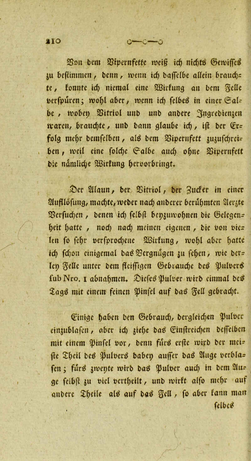 ©ölt bem 2>ipernfette weif? id; nid;t£ (Bewiffeg $u befiimmen r benn, wenn id; baflfelbe allein braudp: te, tonnte id; niemal eine 2Birfung an bent gelle berfpuren; wobl aber, wenn ich felbe$ in einer ©al- be , wobei) Vitriol unb unb anbere 3ngrebien$en waren, brauchte, unb bann glaube id;, ift ber <iv= folg mehr bemfelben, al$ bem QSipernfett $u$ufd;reU , ben f weil eine folcbe (?albe and) oljne SSipernfett b;e nSmlid;e 2ßirfung beroorbringt* £)er SUaun, ber Vitriol, ber Jucfer in einer SJufTlbfung, machte/ weber nad) anberer berühmten Sierße £krfud;en , benenW; felbfl bcp$uwobnen bie (Belegcn- beit batte , nod; nad; meinen eigenen, bie bon fie- len fo febr oerfprod;eue SOßtrfung, wobl aber f>atte ich fd;on einigemal ba£ Vergnügen $u feben, wie ber- ief gelle unter bem fTciffigen 0ebiaucbe be£ Spuloerg fub Nro. i abnabmen* £)iefe$ *puloer wirb einmal betf $agg mit einem feinen $)3infel auf ba£ gell gebt ad; t. Einige haben ben (Bebraud;, bergleid;en Spufocr einjublafcn, aber id; $iel)c ba£ 0in|lreid;en beffelbcn mit einem ^3infcl bor, benn fut$ erffe wirb ber mei- jle $b«l be$ $pulber$ babei; auflfer bag Sluge bcrbla- fen; fur$ $wepte wirb ba$ Spulber aud; in bem 3lu- ge feibfi $u biel bertbeilt, unb wirbt alfo mebr auf anbere $bttk al£ auf ba$ gell, fo aber tarnt man (elbctf