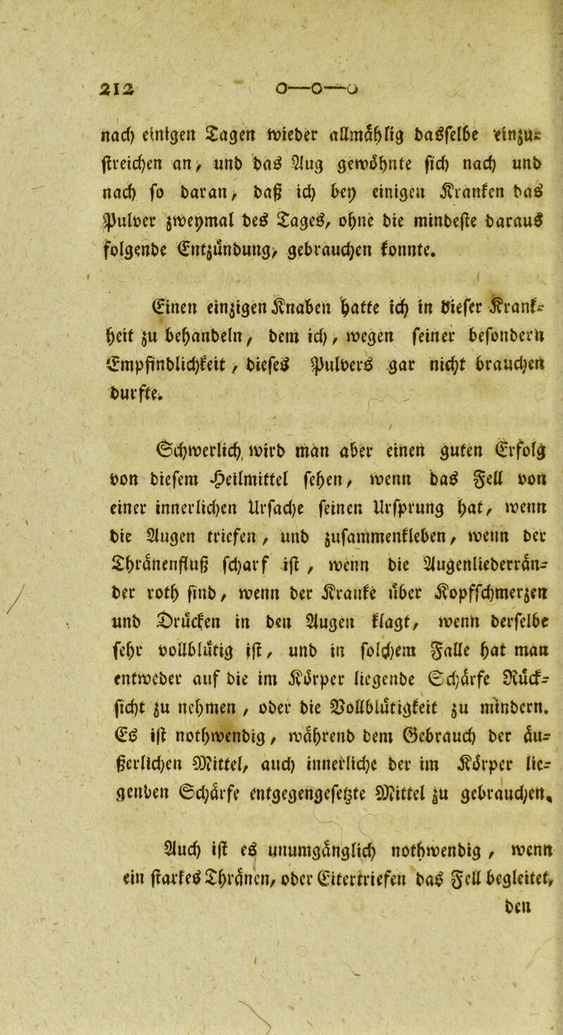 1 \ , nad; einten Sagen lieber attmShltg t>a^fel6e etnjus flveid)en an, unb ba3 9iug gewähnte ftd; nach unb nach fo bar an, bafj id) bep einigen Oranten ba£ ^ulber jwepmal be£ SageS, ohne bie minbejle barauS folgenbe €nt$unbung> gebrauchen konnte. (Einen einigen Knaben hatte ich fa ttefer ■■founfr heit $u behanbeln, bem id;, wegen feiner befonbern ©mpfrnblichieit, biefeS s})ulber$ gar nicht brauchen burfte> , (Schwerlich, wirb man aber einen guten Erfolg bon biefem Heilmittel fehen, wenn ba$ gelt bon einer innerlichen Urfad;e feinen Urfprung hu^ wenn bie Siugcn triefen, unb $ufammenfleben, wenn bet SbnSnenfTuf? fcharf ifi, wenn bie 2Jugenlieberr4n- ber roth finb, wenn ber Traufe über $opffd;mer$en unb £>rucfen in ben kugelt flagt, wenn berfelbe fehr bültblutig jft, unb in folgern galle hat man entweber auf bie im 5värper Uecjenbe ©d;4rfe Üvücf- ftd)t $u nehmen , ober bie 2>oßblutigleit $u mtnbcrn. i|t nothwenbig, w^hrenb bem ©ebraud; ber 5u^ ßerlld;en Mittel, aud; innerliche ber im Stvpev lic- gettben ©d;cHfe entgegengefegte Mittel $u gebraud;en, 2iud; ift eä unumgSnglid; nothwenbig , wenn ein jtarfeä £fn*4nen, ober (Eitertriefen baä gell begleitet, ben