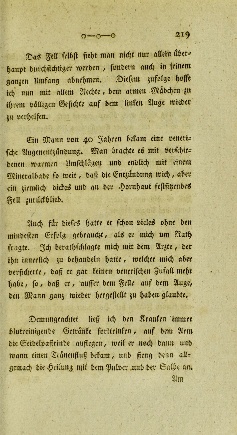 o—o—o 219 gell fcI6(l geht matt nicht nur allein tlber^ gaupt t5uvd)ftd)ft^er werben , fonbern auch in feinem ganzen Umfang abnehmen* tiefem $ufolge ^offc id) nun mit allem Siechte, bent armen 9)?<5bd)en s« tf>rem beigen ©eftchte auf bem linUn 2luge wiebec in bereifen« 0n SOiamt bon 40 3ahten belam eine beneri? fd)C 2lugcnent$unbung. $?an brachte e$ mit bcrfdjie-- benen warnten llmfd)lagen unb enblid) mit einem COiineralbabe fo weit, ba§ bie ^ntjunbung wich / aber ein ^iemiieh biefe^ unb an ber £ornf>aut fegggenbeä gell jurüd'blieb. 3lud) für btefe$ hatte er febon bieleö ohne bett ntinbegen (Erfolg gebraucht, al£ ec mich um Siatf) fragte* 3d) beratf)fd)lagte mich mit bem 2lr$te, ber ihn innerlid) ^u behanbeln hatte, welcher mich aber berftcherfe, bag er gar leinen benerifchen Jufall mehr habe, fo, bag er, ‘auffer bem gelle auf bem 2Juge, bett SQiann gan$ wieber hergefleHt $u haben glaubte. £)emungead)tet lieg ich ben Uranien immer blutreinigenbe ©etränfe forftrinfen, auf bem Sinn bie ©eibelpaftrinbe aufTegeti, meil er nod) bann unb wann einen Svänengug betarn, unb geng benn all? gemach bie Teilung mit bem falber »unb ber ©albe an. 21m