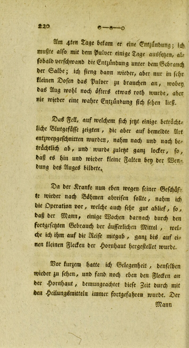 &20 ©—®—o 4tm Tage betam er eine ÖrnfjtJnbung; icp mttffe alfo mit bem $uh)er einige Tage auöfegen, al- fobalb oerfapmanb bieQrntymbung unter bem@ebraucp ^>er 0aI6e; icp ftetig bann mieber, aber nur in fepr fleinen 2)ofen bag Aulner $u braunen an, mobet) ba^ 2lug mopl noch &fter$. efma$ rotp mürbe, aber nie lieber eine magre ^mbung ftcp fegen lief. auf mefcpem ftcp fegt einige Betriebt* lid)e Q3lutgef3ffe geigten , bic aber auf bemelbte 2lrt «nf$mepgefcpnitten Würben, nagm nach unb naep be~- frdcpflicp ab, unb murb* $ulegf ganj locfer^ fo, bag eg Bin unb lieber Heine galten bet) bei* S05en- bung beg Mugeö bilbefe«, ber *r*nfe nun eben megrn feiner ©efepdfc (e lieber naeg SBdgmen abreifen feilte, nahm icb bie Operation oor, mld)e auep fepr gut ablief, fo, bag bei* SDiann, einige SBocpen barnaep burep bett fortgefegten @ebraucp bei* dufierlicpen Mittel , mel-- epe icp igm auf bie 02eife mitgab , gan$ big auf ei- nen tleinen gierten bei* £orngaut pergegellef mürbe. 25or furjera paffe icp ®elegenpeif, bettfelbett lieber $u fepen, unb fanb noep eben ben gierten an ber ^orngaut, bemungeaepfef biefe Seit burep mit beit *J>cilungämiffeltt immer forfgefagreti mürbe. T)ev C0?ann