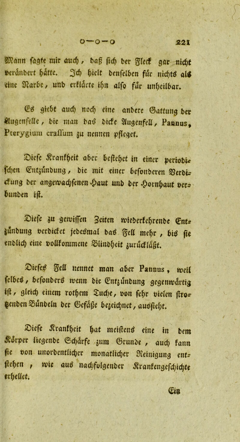 \ , o—o~o 221 $?dnn fü$tt mir auch, bag fid) ber gfeif gar nicht beränbert b4tte* 3d) ^iclt benfelben für nichts al* eine Sftarbe, unb erftäw alfp für unheilbar. (E$ giebt and) nod) eine anbere Gattung bet Slugenfelle, bie man baS biefe Slugenfell, Pannus, Pterygium craflum $u nennen pfleget» \ 2)iefe Äranfbeit aber begehet in einer periobu fd)en (Entjunbung, bie mit einer befonberen 3?erbu tfnng ber angeibad;fenen £aut «nb ber Hornhaut ber^ tmnben ifl. ^iefe $u gemifien Seiten nüeberfebrenbe <£nu Junbung berbitfet jebeSmal ba$ gell mehr , bi $ fle enblicb ein* bekommene ^linbbeit jurtfeftäßt. gell nennet man aber Pannus, iveit felbe^/ befpnberS wenn bie (£nf$unbung gegemvdrtig ifl/- gleich einem rptbern Suche, bon febr biclen j^vo- $enben 25unbeln ber ®efaße bezeichnet, aubßebt» 2)iefe ^ranfbeit bat meiflenS eine in bem $Jrper liegenbe ©d)4rfe 511m ®runbe , aud; fann fie bon unorbentlicber monatlidjer Reinigung ent- <!eben , wie auS nacfofplgenber $ranfengefd;ichfe erhellet,