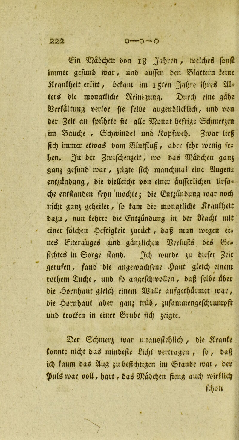 ©in €9?5bc^ctt t>on ig 3a^rm, meld)e$ fotiß immer gefunb mar, unb außer ben flattern leine $ratiff)ett erlitt, befant im 15ten 3a^re ihretf 211- terg bie monatliche Reinigung. Durch eine gdlje 3}erlälfung berlor fte felbe augenblicflid), unb bon ber 3eit au fpufjrte fte alle $9?onaf heftige ©chmergcn im fauche , ©chminbel unb Jvopfmel), Jmar lieg ftch immer efmaS bom 25lutflu§, aber febr menig fer hen* 3n ber 3mifd)engctt, mo ba£ $?dbd)eu gang gang gefunb mar, geigte ftd; manchmal eine 5lugeru enfgtSnbung, bie bielleid)t bon einer dujferlidjen Urfa^ che enfßanben fcptt mochte; bie ©ntgunbung mar noch nid)t gang geheilet, fo fam bie monatliche 5vranfheit bagu, nun lehrte bie ©ntgunbung in ber 3tfad)t mit einer folchett £eftigleit gurucl , bag man megen ei- tteg ©iteraugetf l*nb gdnglid)en 2>erluß$ be£ 0e* fidgeg in (Borge ßanb. 3d) »urbe gu biefer Seit gerufen, fanö bie angemachfette $aut gleid) einem rothem Sudje, unb fo angefchmollcn, ba§ felbe über bie Hornhaut gleich einem föSatle aufgethurmet mar, bie Hornhaut aber gang trüb, gufammengcfdjrumpfit unb trocken in einer ©rube ftch geigte. Der ©chmerg mar unaugßeljlid) , bie ßVanle konnte nid)t ba£ minbeße £id)t beitragen , fo, bag id) faum ba$ 2lug gu bejtduigen im ©taube mar, ber $ul$mar boll, hart, ba£9J?abchcn peng aud; mtrllid? fd)ou