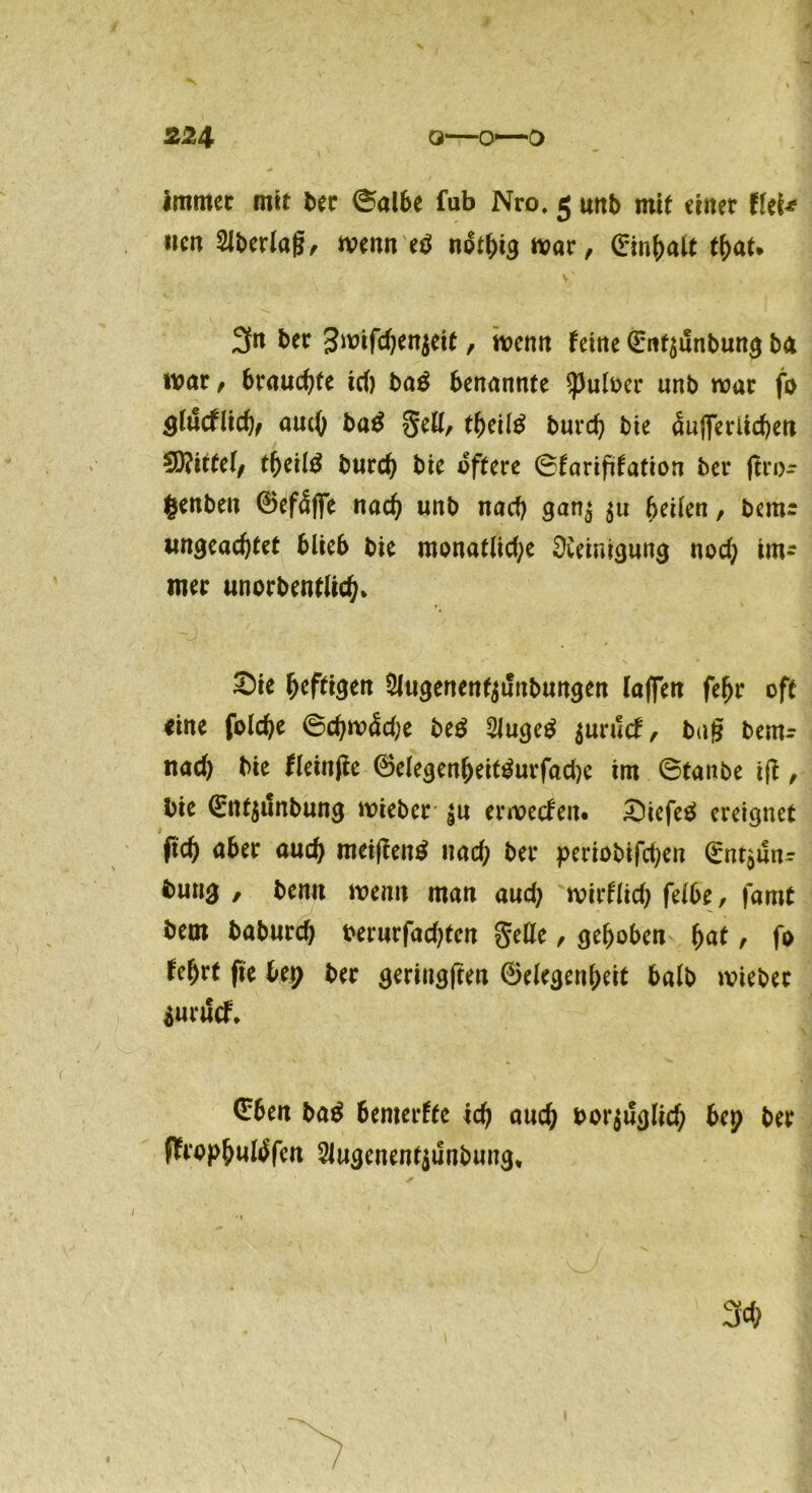 immer mit ber ®al6e fub Nro, 5 mtb mit einer fiel* «eit Slberlag, mnn e$ notlgg mar, ©infjalt tf)at. 3fn ber gmifdjenjeit, t\?enn feine ©nf$unbung ba trat, brauchte id) ba$ benannte $puloer unb mar fo Qlüdlidjf aucO ba$ §ett, tljeiltf burd) bie <Üuj]eriid)ett 9)?itfe(/ tf>eil£ burd) bie öftere ©farifdation bei* gro- genben ©efäfle nad) unb nach ganj 511 feilen, bemr ungeachtet blieb bie monatlid;e Reinigung nod) im- mer unorbentlid)* ^)ie heftigen 5Jugenenf$t!nbungen (affen fef)r oft «ine folche ©chm<Sd;e be£ 2Juge$ $urucf, bag bem- nad) bie fleinge ®elegen(jeit3urfad)c im ©taube tg, bie ©nt$unbung mieber |u ermeefen. £Hefe£ ereignet fid) aber aud) meigentf uad; ber periobifdjen ©ntjiln- bung , bemt menn man aud; mirflid; felbe, famt bem baburd) rerurfadgen $elle / gehoben fyat, fo fe^rt fte bep ber geringgen Gelegenheit halb mieber iuuScf. ©ben ba$ bemerke icf) aud) borjuglid) bep ber ffaophutöfen 2Jugenent$unbung*