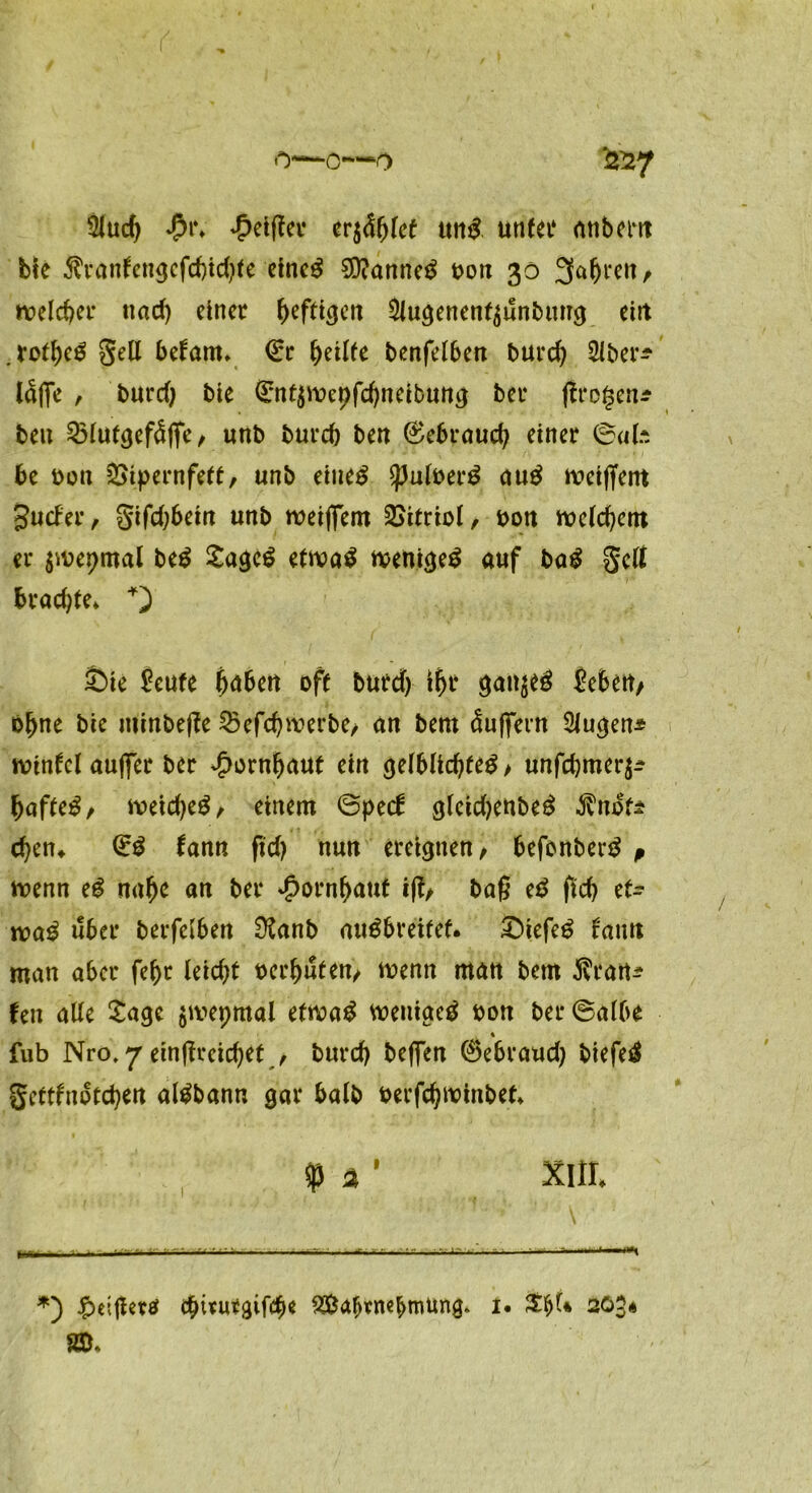 •*>—o—o ^7 2lucf> $t\ £eiffer eri&fykt ung unter nnberit bte $ranfengcfd)id)(e eineg 3)?anneg bon 30 Sauren / rc>eld)er tiad) einer ^>efticjcn 5lugenen^unbmrg eilt .rof&cg gell betaut* (Er fyälte benfelben burd) 2lber^ täfle , burd) bte (Entybepfdjneibung ber jlrogen* beu 25lutgefdfle/ unb burd) beit 0e6roud; einer ©ab be bott ^Sipernfetf/ unb eiltet Spulberg äug meiffent Surfer, gifd)bein unb weißem Vitriol, bon welchem er $ibepmal beg £agcg ettva^ wenigeg auf bag gcß brodle* +) £>ie £eufe fyaUn oft burd) ifjr gan$eg Jebett/ bljne bie minbeße 2kfd)werbe/ an bern Puffern SJugen* wintcl außer ber ^ornljauf ein gelblidjteg / unfdjmer^ bafteg/ meidjeg/ einem ©perf gleidjenbeg $note eben* (Eg fann ftd) nun ereignen/ befemberg ß wenn eg na(jc an ber Jpornbaut iß/ baß eg ßd) et- tvag über berfetben 02anb augbreifef. £>iefeg tann man aber fe^r Uid)t bereuten/ wenn man betn Tratte Un alle Sage $wepmal efwag weniaeg bon ber ©albe % fub Nro. 7 einßreicfyet / burd) beflen 0ebraud) biefeg gerttnofdjen algbann gar halb berfdjwinbet $ 2 ' Xltt. *) £>eißertf c^ivubgifc^e 3$af)rnebroUng. 1. 20?* SS*