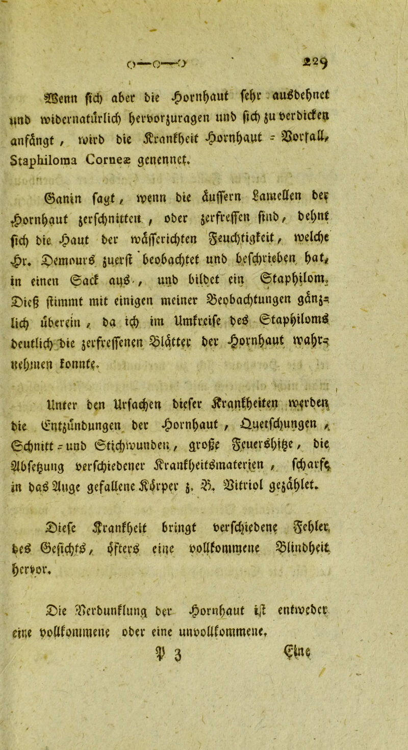 mnn ftd) aber bie £ornbaut fein* auöbebnet imb wibernatilrlicb berborjuragen unb fid) $u verbieten anfängt , wirb bie ßranfbeif £ornb<Wt - SSorratt, Staphiloraa Corneas gcnennct. ®antn fagt, wenn bie äuflfern Lamellen be? •jpornbaut jerfcbnittcit , ober jerfreffen ftnb, bebnt fid) bie Spant ber wä|Tcrid)ten geudytigfeit, welche £x. ®emour$ juerft beobachtet unb betrieben. \)att in einen (Bad an$-, unb bilbet ein ©tapbilom, £)ic§ jttmrnt mit einigen meiner 25eobad)tungen gänj^ lid) über ein < ba i# im Umgreife be$ ©tapbilom# beutlid) bie $erfreffenen glätter ber Hornhaut wal)r^ nehmen fonnfe. Unter ben Urfacben biefer ftraitfbeiten werbet* bie Ü’nt^unbungen ber Jpornbaut , Üuetfdjungen K Schnitt-unb 6tUj)Wunbeu,, große geuev$bi&e, bie Slbfefcuttg oerfebiebener 5fr*anfbeit$matcrjen , f$arft in ba$ Singe gefallene Ä4rper $, Vitriol ge^äblet* Siefe ^ranfbeit bringt berfdjiebene gebier, fce£ ©eftebtö, öftere» eine oollfommeue SMiubbeit hervor, £)ie ^erbunflung ber Jpornbaut i]l enfwcbcr eine bollf'ommeue ober eine unooltfommeuef ty 3