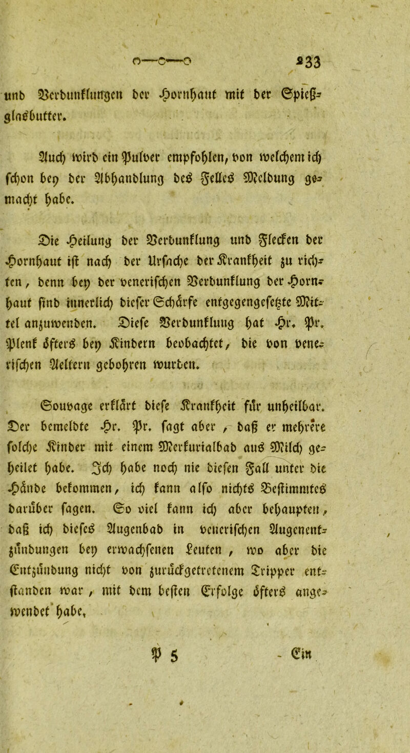 o—c—o *33 unb 33ci*bunfluti$en ber *£>ornbnut mit ber ©pieg* glatfbufter. 2lud) toirb ctn $ult>er empfohlen, t>ott toelcbem idj fd)on bep bei* 2lbbanblung be$ gellet Reibung ge* macht habe* ©ie Teilung ber SSerbunftung unb glecfen bei* Hornhaut ig nach ber ttrfncbe ber^ranfbeit $u rid)* fen, benn bep ber oenerifeben SSerbunflung ber *£>orn* baut fittb iunerlid? biefer ©cb&fe entgegengefegte Mit- tel anjutoetiben. ©iefe SSerbunfluttg f)at <£r* $pt\ tyknf äfterg bep jvinbern beobachtet, bie bon bene^ vifeben Leitern gebobren tourten* ©oubage erfltärt biefe JTranfbeit für unbeilbar* ©er bcmelbte *£r* ^Jr* fagt aber , tag er mehrere foldje ivrnber mit einem Stterfririalbab au$ SDiild) ge- beilet bnbe, 3d) b^be nod) nie tiefen galt unter bie *£><$nbe bekommen, icb fann atfo nichts 25cgimmtee' baulber fagen. ©o oiel bann id; aber behaupten, tag icb biefeg Siugenbab in beuerifd;en Slugenenf- junbungen bep ertoaebfenen Leuten , too aber bie (Entblutung nid)t bon 5u 1*ucFgetrctenem Tripper entr ganten toar, mit bem begen ©folge jfter$ ange* toenbet’b<*bet ^ .1 p $ - ®tn 1