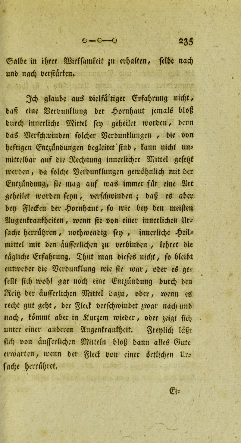 0albe in if>rcr SSMfamfeit |u erhalten, felbe nad) uitb nad) berjtdrfen. 3d) glaube au$ t>telf5[ft3ec (Erfahrung niety, tag eine 3?erbunflung bei* Hornhaut jemals blog burd) innerliche Mittel fei; geheilct worben, benn ba£ 3Serfd)minbcn folcher Sjerbunflungen , bic bon heftigen ^nt^unbungen begleitet ftnb, fantt nidjt un* mittelbar auf bie Rechnung innerlicher Mittel gefegt werben f ba folche SSerbunflungen gewöhnlich mit ber (£nt$unbuttg, fte mag auf mag immer ftic eine 3lrt geheilef worben fepn, berfchwinben ; ba§ eg aber bet) glecfen ber Hornhaut, fo wie bet) beu meinen Slugenfranffjeifen, menn fte bon einer innerlichen llr- fad)e herruhren, ttothwenbig fet) , innerliche -g>eil^ mittel mit ben aujferlichen $u berbinben , lehret bie tägliche Erfahrung. £htd man biefeg nicf;f, fo bleibt eittweber bie ^erbunllung wie fte mar, ober eg ger feilt ftd) wohl gar nod) eine (£nt$unbung burch ben 0?ei§ ber aujferlichen 90?iffel ba^u, ober, wenn eg red)t gut geht , ber gleif berfchwinbet $War nach unb nad), fommt aber in $ur$em wieber, ober jeigt ftd) unter einer anberen Slugenfraufheit greplid) laßt ftd) bon Aujferlichen Mitteln bloß bamt alleg ®ute erwarten, wenn ber gled bon einer prflidien Ur- fache hrrruhret \ <£t--