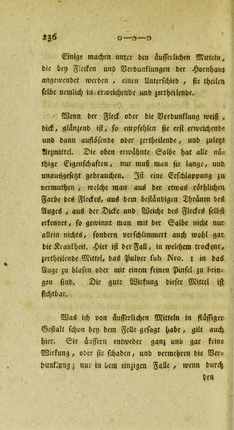 Einige machen unter ben dufferlichen 5D?rttelfrr ^ brc bei; glecfen uitb 23erbunflungen ber Jpornfjaut <m<3cit>cnbct werbe« , einen Unterfd)ieb , fte theilen felbe nemlid) in erweichenbe unb $ertf)eilenbe. * £Benn ber glecf ober bte 23erbunflung weif , tief, aldn$enb iff, fo empfehlen fi'e erfi erweidjenbe unb bann aufldfenbe ober gcrt^etlenbe, unb jule^t $le$mittel. £>te oben erwähnte (Salbe fyat alle nd- tf)ige (Eigen fchaften, nur mu§ man fte lange, unb, unau$gefe(3t gebraudjen* 3ff eine (Erfchlappung oermuthen , welche man au3 ber etwa£ rdtblichen garbe M glecfetf, aug bem betfdnbigen Sfn'dnen be& 2Juge£ , au$ ber £>icfe unb Söeidje be$ glecfeö felbft ernennet/ fo gewinnt man mit ber 6alhe nicht nur allein nichts, fonbern oerfd)limmert auch wohl gar bic $ranfbeit* *£>ier i|t bergall, in weldjem trockne, jerfheilenbe Mittel, bag (puloer fuh Nro, i in ba£ SJuge $u blafcn ober mit einem feinen $pinfel $u f>t*in- gen ftnb. £)ie gute Stillung biefer SDiittel ift ftdjtbar* I V 2Ga£ ich bon duffcrlid)en S)?iff^ln in flufTtgeb ©e|talt fdjo« bei; bem gelle gcfagt / gilt auch hier. (Sic duflTern entweber gan$ unb gar feine SSirfung , ober ftc fdjaben, unb bermehren bie 23er* bunflung; nur in bcnt einigen gaffe , wenn burch