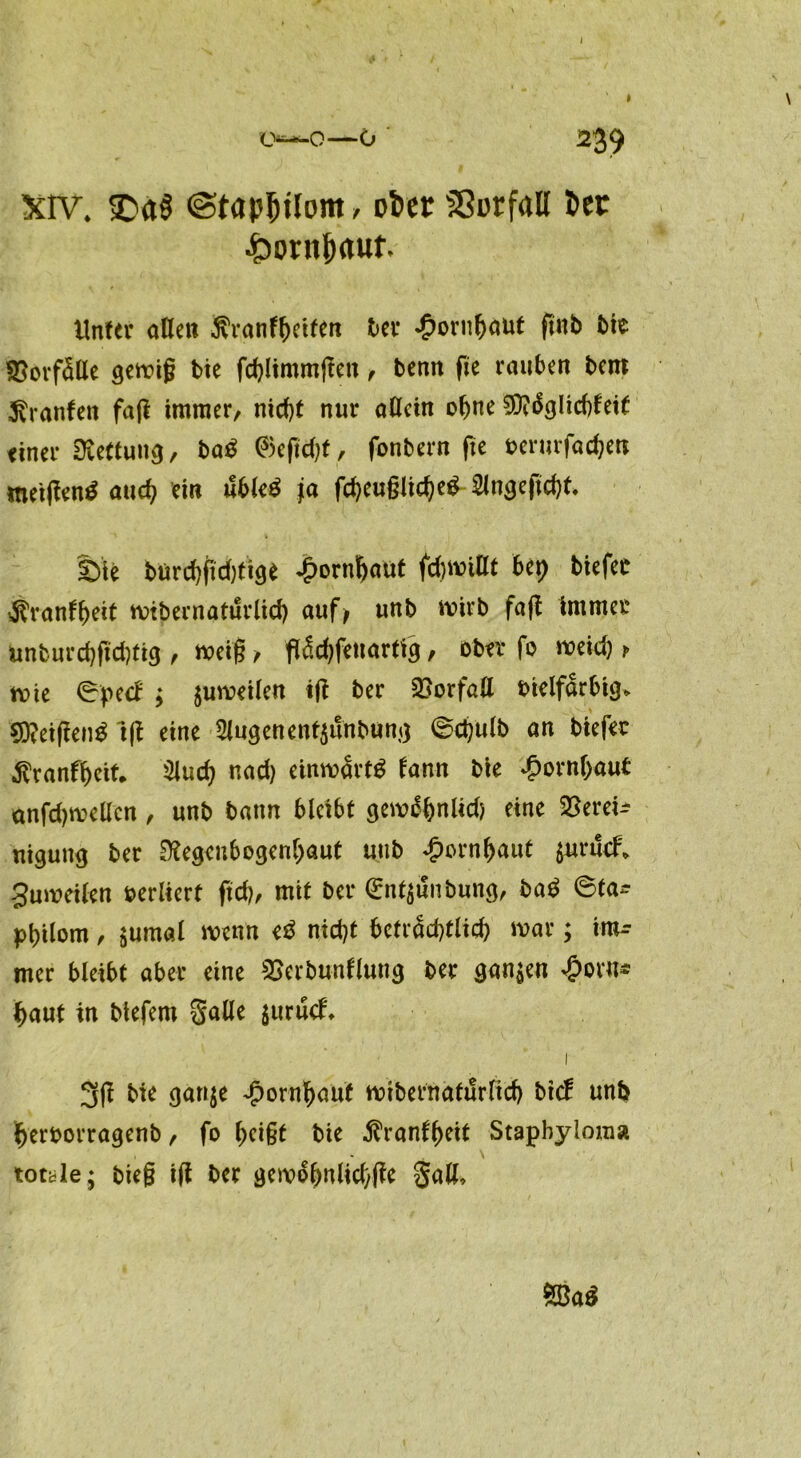 o—o—o ' ^39 Xiv* 3>a$ @tap!)Uom , ober SSurfall 5er ■horn&autv Unter aHett ßranfheiten ber £orn&«ut ftnb t>ie SEorfäße gemig bie fd)limmßen , bemt fie rauben bem Oranten faß immer/ nicf)t nur aßein ohne Sftäglidßeit finer Rettung, ba£ ®eftd)f, fonbern fte berurfadjett metßentf aud) ein uble£ ja fd)eu§lid)eg 2Jngeßd)t. £>ie bürchßdßige Hornhaut firnißt bet) biefer $ranft)eit mtbernaturlid) auf; unb mirb faß immer unburd)ßd)tig / meiß , Affenartig, ober fo meid) > rnie ©pecl ; $umeilen iß ber Borfaß bielfarbig. 9)?eißen$ Iß eine 2lugenent$unbung ©djulb an biefer •ftranfheit* 3lud) nad) einmartg fann bie Hornhaut anfdjmeßcn / unb bann bleibt gem^hnlid) eine Berei- nigung ber Regenbogenhaut unb Hornhaut $urucf. gumeilen oerliert ftd), mit ber Grntaunbung, ba$ ©ta- pbilom / $umal menn e$ nid)t beträchtlich mar; im- mer bleibt aber eine Berbunllung ber ganzen £oru* l>aut in btefem §aße $urucl\ i 3ß bie gan$e Hornhaut mtbernaturlid) btef unb herborragenb / fo heißt bie $ranlf)eit Stapbyloma torkle; bieg iß ber gemohnlid/ße gaß.