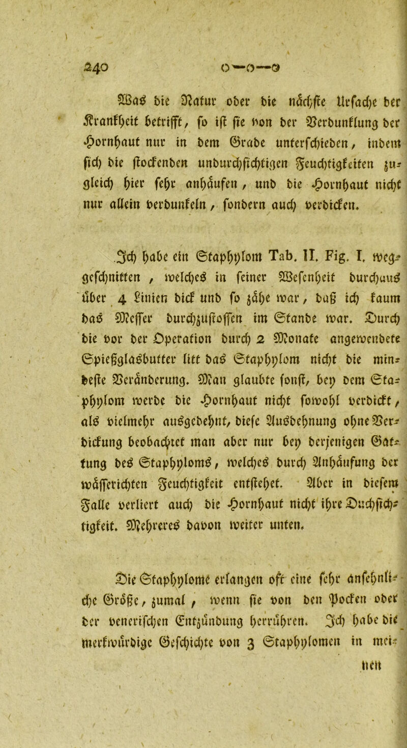 O’—O—3 24° £ßa$ bte iftafur ober bie nScpfte Urfacfye ber Aranfpeit betrifft, fo tf? fte twn ber ^erbunflung ber Hornhaut nur tu bem ©rabe unferfd)teben / tnbent fiep bte ftocfenben unbur'cpftcptigen geud)tigf«ten $u* ölcicp pier fepr anpaufett, uttb bie ^oenpaut nicpt nur allein berbunleln, fonbern aud; oerbtcfen. 3cp pabe ein ©tappplom Tab. II. Fig. I. weg-* gcfdjnitten , weldjeS in feiner SBefenpeit burd)uu$ über 4 hinten bief unb fo $<She war, bug icp faum bas 93?effer burdjjufioffm tm ©taube war. £)urcp bte oor ber Operation burep 2 Monate angewenbefe ©pieggla^bufter (itt ba£ ©tappplom nid;t bie min? befte 2>er<5nberung. 20?au glaubte foufi, bep beut ©fa^ ppplont werbe bte £ornpaut nid;t fowopl oerbieft, aß bieltnepr auSgcbeput, btefc 2Ju£bepnung opneSSer* btefung beobachtet man aber nur bep berj’entgen ©at* (ung beS ©tappplom^, weldjcg burd; Slnpaufung ber wSjfericpten gcud)tigl'eit entfielet. Slbcr in biefem galle verliert auch bie Hornhaut nid?t ihre £>ucpftcp* tigfeit. SD?eprere$ baoott weiter unten, £>ie ©tappplom* erlangen oft eine fcfjr änfepnlt--' d)e ©roße, $umal r wenn fte t>ott ben 'Porten ober ber oenerifdjen ©nt$ünbung per rühren. 3cp pabe bie _ nterlwurbigc ©efdjicpte oon 3 ©tappplomcit in mei- nen